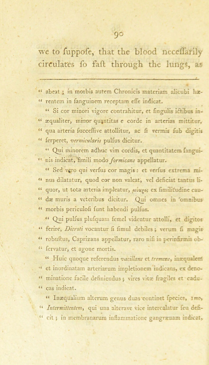 we to fuppofe, that the blood neceffarily circulates fo fafl through the lungs, as “ abeat ; in morbis autem Chronicis matcriam alicubi liae- “ rentem in fanguinem receplam effe indicat. “ Si cor minori vigore contrahitur, et fingulis ictibus in- “ a;qualiter, minor qu^ntita* e corde in artcrias inittitur, “ qua arteria fuccefiive attoUitur, ac fi vermis fub digitii “ ferperet, vermtcularis pulfus dicitur. “ Qui minorem adhuc vim cordis, et quantitatem fangui- “ nis indicat,'fimili modo formicans appdlatur. “ Sed vgro qui verfus cor magis: et verfus extrema mi- “ nus dilatator, quod cor non valeat, vel deficiat tantus li- “ quor, ut tota arteria impleatur, .Mvagaj ex fimiUtudinc cau- “ dae muris a veteribus dicitur. Qui omnes in 'omnibus “ morbis periculofi funt liabcndi pulfus. “ Qui pulfus plufquam femel videotur attolb’, et digitos “ ferire, Dicroti vocantur fi fimul debiles; verum C magis “ robuftus, Caprizans appellatur, raro nifi in perinfinnis ob- “ fervatur, ct agone mortis. “ Huic quoque referendus vacillans et tremens, inacqualenrt et inordinatam arteriarum impletionem’indicans, ex deno- “ minatione facile definieudus j vires vitas fragiles ct cadu- “ cas indicat. “ Inasqualium alterum genus duasxontinet fpecies, imo, “ Intermittentem, qui una altcrave vice intcrcalatur feu defi- “ cit ; in membranarum inflaminatione gangrarnam indicat,