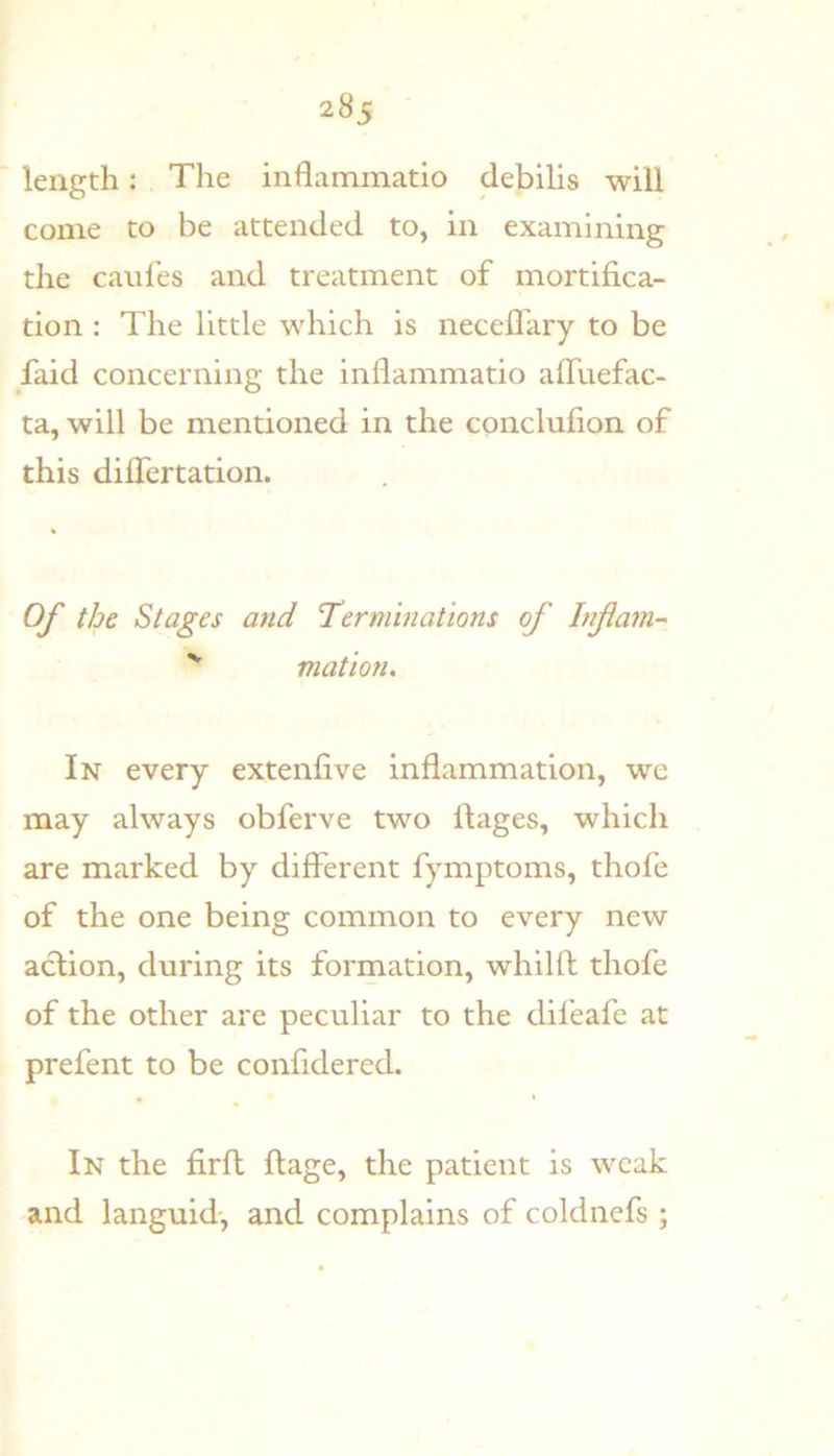 length: The inflammatio debilis will come to be attended to, in examining the caufes and treatment of mortifica- tion : The little which is necefl'ary to be faid concerning the inflammatio afliiefac- ta, will be mentioned in the concluflon of this diflertation. Of the Stages and Terminations of Inf am- '' mation. In every extenfive inflammation, we may always obferve two flages, which are marked by different fymptoms, thofe of the one being common to every new action, during its formation, whilfl thofe of the other are peculiar to the difeafe at prefent to be confidered. In the firft flage, the patient is weak and languid, and complains of coldnefs ;