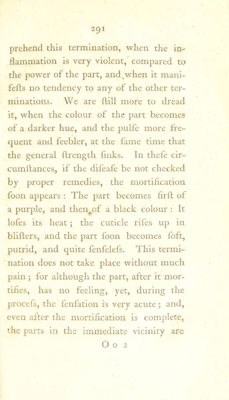 prehend this termination, when the in- flammation is very violent, compared to the power of the part, and^when it mani- fefts no tendency to any of the other ter- niinations. We are ftill more to dread it, when the colour of the part becomes of a darker hue, and the pulfe more fre- quent and feebler, at the fame time that the general flrength finks. In thefe cir- cumftances, if the difeafe be not checked by proper remedies, the mortification foon appears : The part becomes firfi; of a purple, and then^of a black colour : It lofes its heat; the cuticle rifes up in bliflers, and the part foon becomes foft, putrid, and quite fenfelefs. This termi- nation does not take place without much pain ; for although the part, after it mor- tifies, has no feeling, yet, during the procefs, the fenfation is very acute ; and, even after the mortification is complete, the parts in the immediate vicinity are O o 2