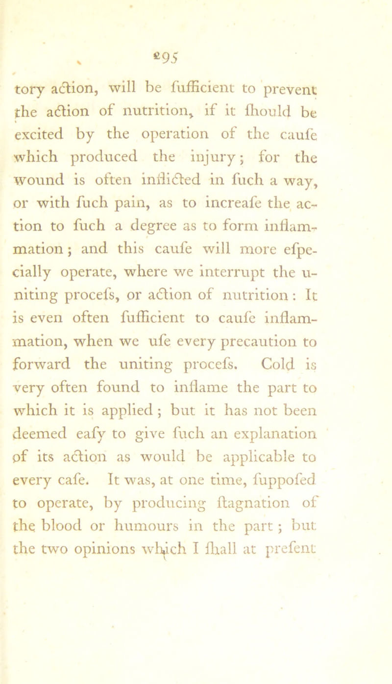 ^95 tory acftion, will be fufEcient to prevent the adlion of nutrition^ if it fhould be excited by the operation of the caufe which produced the injury; for the wound is often inlii61:ed in fuch a way, or with fuch pain, as to increafe the ac- tion to fuch a degree as to form inHam- mation; and this caufe will more efpe- cially operate, where we interrupt the u- niting procefs, or adlion of nutrition: It is even often fufEcient to caufe inflam- mation, when we ufe every precaution to forward the uniting procefs. Cold is very often found to inflame the part to which it is applied ; but it has not been deemed eafy to give fuch an explanation of its aclion as would be applicable to every cafe. It was, at one time, fuppofed to operate, by producing flagnation of the blood or humours in the part; but the two opinions wh^ich I fliall at prefeni