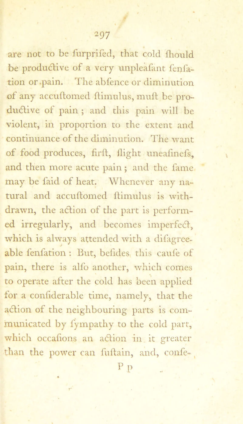 4 297 are not to be fnrprifecl, that cold flionld be productive of a very unpleafant fenfa- tion or .pain. The abfence or diminution of any accuflomed fliinulus, muft be pro- ductive of pain ; and this pain will be violent, in proportion to the extent and continuance of the diminution. The want of food produces, firfh, flight uneafinefs, and then more acute pain; and the fame, may be faid of heat. Whenever any na- tural and accuftomed ftimulus is with- drawn, the action of the part is perform- ed irregularly, and becomes imperfeCt, which is always attended with a difagree- able fenfation : But, befides, this caufe of pain, there is alfo another, which comes to operate after the cold has been applied for a confiderable time, namely, that the action of the neighbouring parts is com- mmiicated by fympathy to the cold part, which occafions an aCtion in it greater than the power can fuftain, and, confc- ^ P