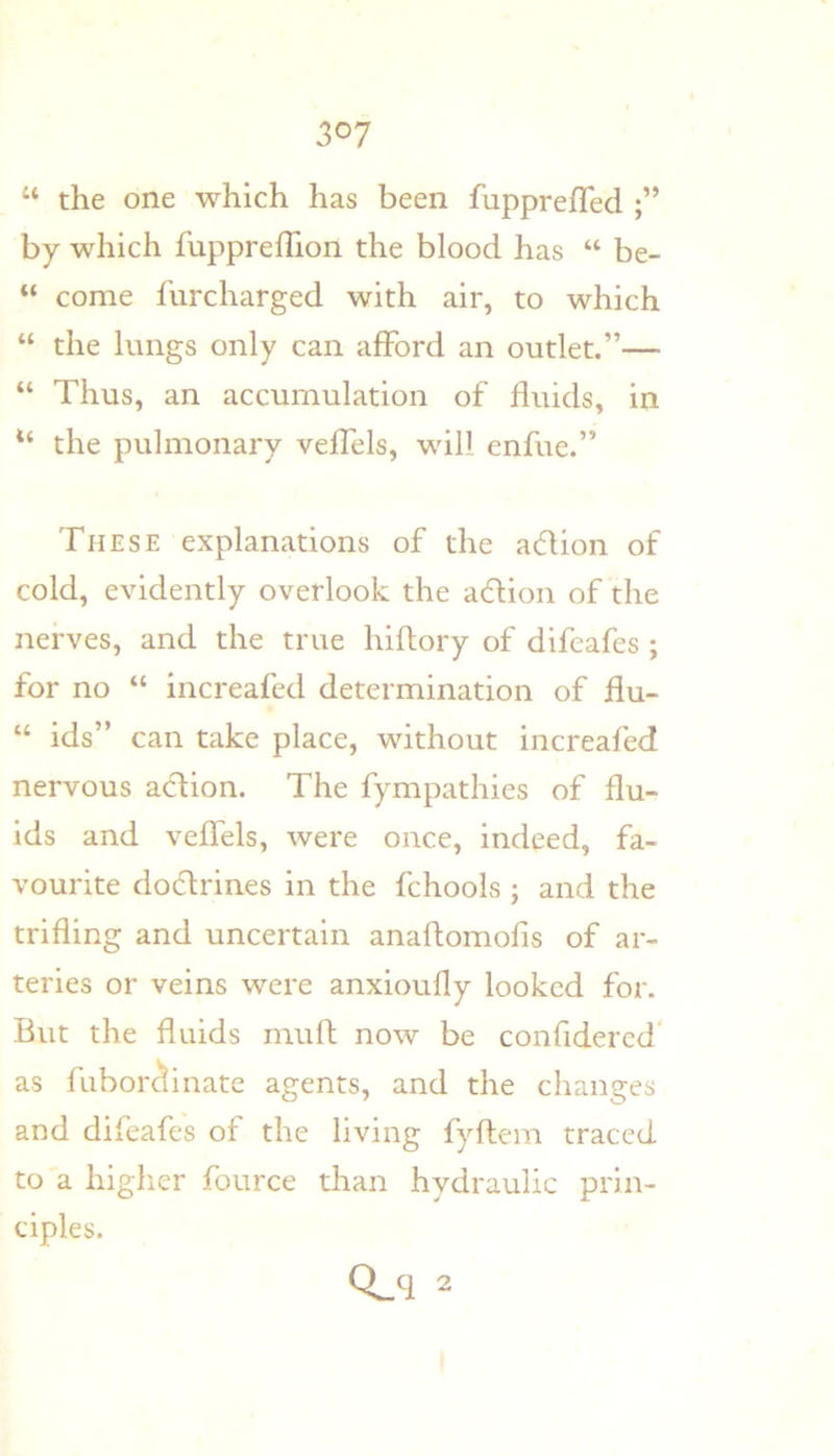 “ the one which has been fupprefTed by which fuppreflion the blood has “ be- “ come furcharged with air, to which “ the lungs only can afford an outlet.”— “ Thus, an accumulation of fluids, in the pulmonary veffels, will enfue.” These explanations of the adlion of cold, evidently overlook the adlion of the nerves, and the true hiftory of difeafes ; for no “ increafed determination of flu- “ ids” can take place, without increafed nervous action. The fympathies of flu- ids and veffels, were once, indeed, fa- vourite doclrines in the fchools ; and the trifling and uncertain anaftomofis of ar- teries or veins were anxioufly looked for. But the fluids mulf now be confidercd' as fubor^inate agents, and the changes and difeafes of the living fyftem traced to a higlier fource than hydraulic prin- ciples.