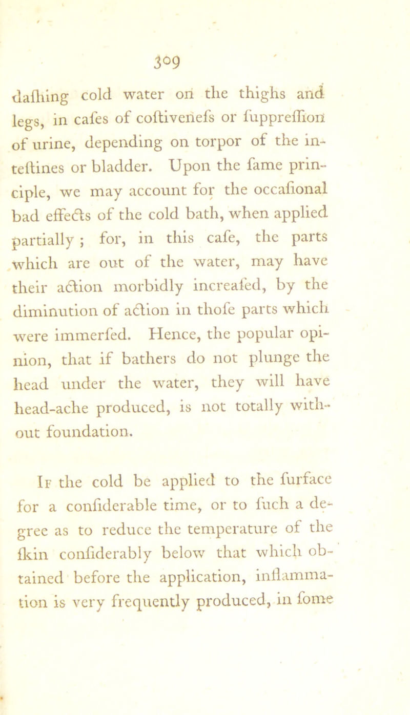 tlafliing cold water on the thighs and legs, in cafes of coftiveriefs or fuppreffion of urine, depending on torpor of the in- teilines or bladder. Upon the fame prin- ciple, we may account for the occafional bad effedls of the cold bath, when applied partially ; for, in this cafe, the parts which are out of the water, may have their adlion morbidly increafed, by the diminution of a^lion in thofe parts which were immerfed. Hence, the popular opi- nion, that if bathers do not plunge the head under the water, they will have head-ache produced, is not totally with- out foundation. If the cold be applied to the furface for a confiderable time, or to fuch a de- gree as to reduce the temperature of the fldn confiderably below that which ob- tained before the application, inllamma- tion is very frequently produced, in fome