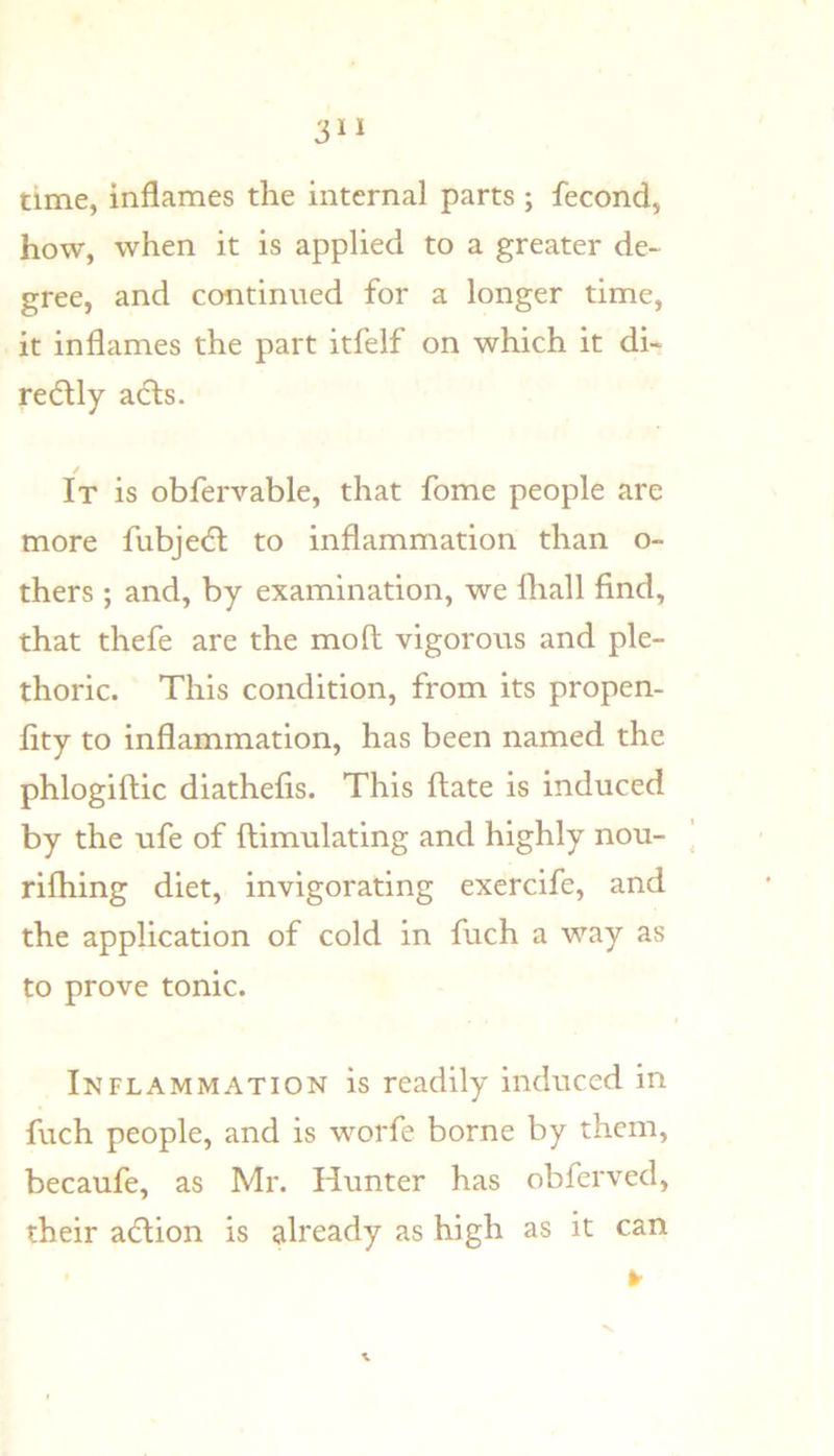 time, inflames the internal parts ; fecond, how, when it is applied to a greater de- gree, and continued for a longer time, it inflames the part itfelf on which it di- redily adls. / It is obfervable, that fome people are more fubjedl to inflammation than o- thers ; and, by examination, we fliall find, that thefe are the moll vigorous and ple- thoric. This condition, from its propen- fity to inflammation, has been named the phlogiftic diathefis. This ftate is induced by the ufe of flimulating and highly nou- rifliing diet, invigorating exercife, and the application of cold in fuch a way as to prove tonic. Inflammation is readily induced in fuch people, and is worfe borne by them, becaufe, as Mr. Hunter has obferved, their aiflion is already as high as it can ¥ V