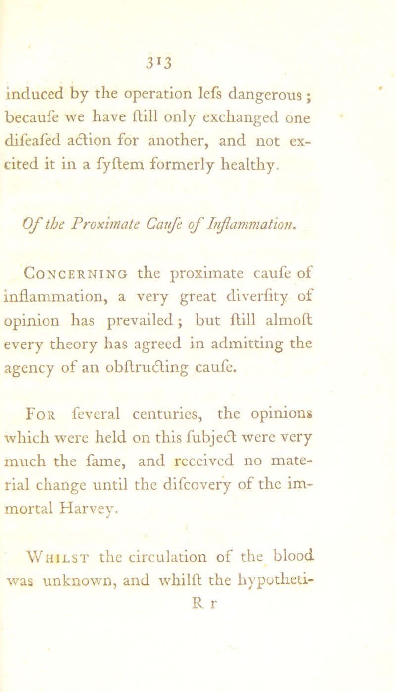 3^3 induced by the operation lefs dangerous ; becaufe we have flill only exchanged one difeafed a6lion for another, and not ex- cited it in a fyftem formerly healthy. Of the Proximate Caufe of Infammation, Concerning the proximate caufe of inflammation, a very great diverflty of opinion has prevailed; but flill almofl every theory has agreed in admitting the agency of an obflrucfling caufe. For feveral centuries, the opinions which were held on this fubjedt were very much the fame, and received no mate- rial change until the difcovery of the im- mortal Harvey. Whilst the circulation of the blood was unknown, and whilfl the hypotheti- R r