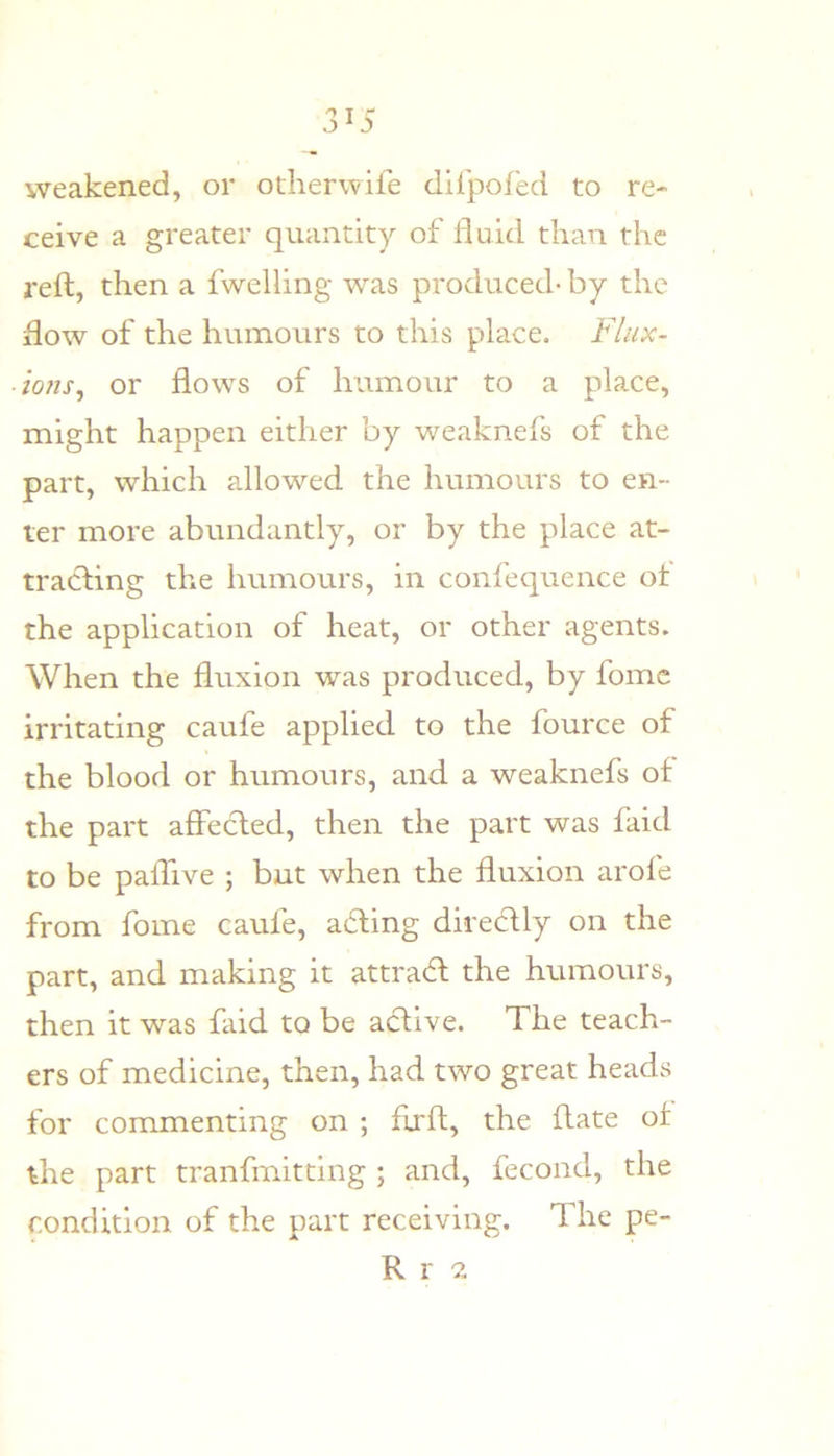 weakened, or otherwife difpofed to re- ceive a greater quantity of linid than the reft, then a fwelling was produced- by the flow of the humours to this place. Flux- ions^ or flows of humour to a place, might happen either by weaknefs of the part, which allowed the humours to en- ter more abundantly, or by the place at- tracting the humours, in confequence ot the application of heat, or other agents. When the fluxion was produced, by fomc irritating caufe applied to the fource of the blood or humours, and a weaknefs of the part affected, then the part was faid to be paifive ; but when the fluxion arofe from fome caufe, adting directly on the part, and making it attradt the humours, then it was faid to be adtive. The teach- ers of medicine, then, had two great heads for commenting on ; flxft, the ftate of the part tranfmitting ; and, fecond, the condition of the part receiving. The pe- R r 2