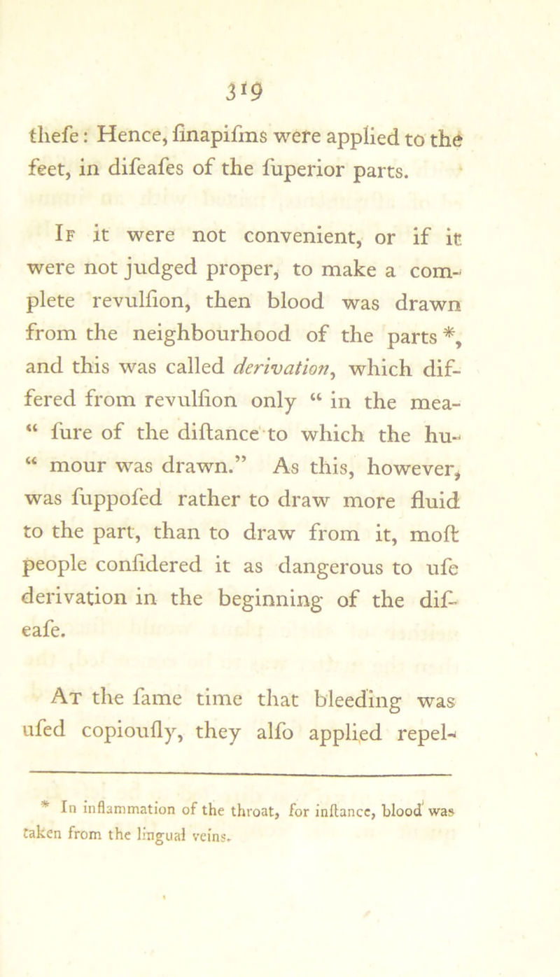 tliefe: Hence, finapifms were applied to the feet, in difeafes of the fuperior parts. If it were not convenient, or if it were not judged proper, to make a com-^ plete revulfion, then blood was drawn from the neighbourhood of the parts and this was called derivation^ which dif- fered from revuHion only “ in the mea- “ fure of the diftance to which the hu- “ mour was drawn.” As this, however, was fuppofed rather to draw more fluid to the part, than to draw from it, moft people confidered it as dangerous to ufe derivation in the beginning of the dif- eafe. At the fame time that bleeding was ufed copiotifly, they alfo applied repel-- * In inflammation of the throat, for inflancc, blood was taken from the lingual veins.