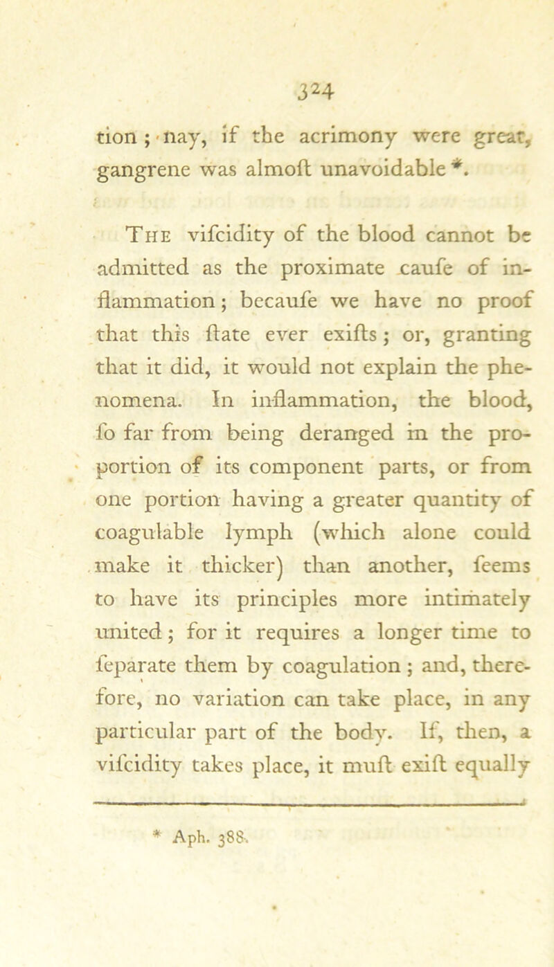 tion;'nay, if the acrimony were great, gangrene was almoft unavoidable The vifcidity of the blood cannot be admitted as the proximate xaufe of in- flammation ; becaufe we have no proof that this flate ever exifts; or, granting that it did, it would not explain the phe- nomena. In inflammation, the blood, fo far from being deranged in the pro- portion of its component parts, or from one portion having a greater quantity of coagulable lymph (wliich alone could make it thicker) than another, feems to have its principles more intirhately united; for it requires a longer time to feparate them by coagulation ; and, there- fore, no variation can take place, in any particular part of the body. If, then, a vifcidity takes place, it mufl exifl equally * Aph. 388-.