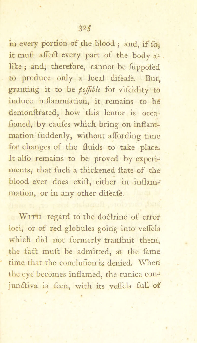 in every portion of the blood ; and, if foj it muft affe6l every part of the body a- s like ; and, therefore, cannot be fuppofed to produce only a local difeafe. But, granting it to be pojfible for vifcidity to induce inflammation, it remains to be demonftrated, how this lentor is occa- fioned, by caufes which bring on inflam- mation fuddenly, without affording time for changes of the fluids to take place. It alfo remains to be proved by experi- ments, that fuch a thickened ftate of the blood ever does exift, either in inflam- mation, or in any other difeafe. WiTTi regard to the dodlrine of error loci, or of red globules going into veffels which did not formerly tranfmit them, the fa6l muft be admitted, at the fame time that the conclufion is denied. When the eye becomes inflamed, the tunica con- juncliva is feen, with its veffels full of