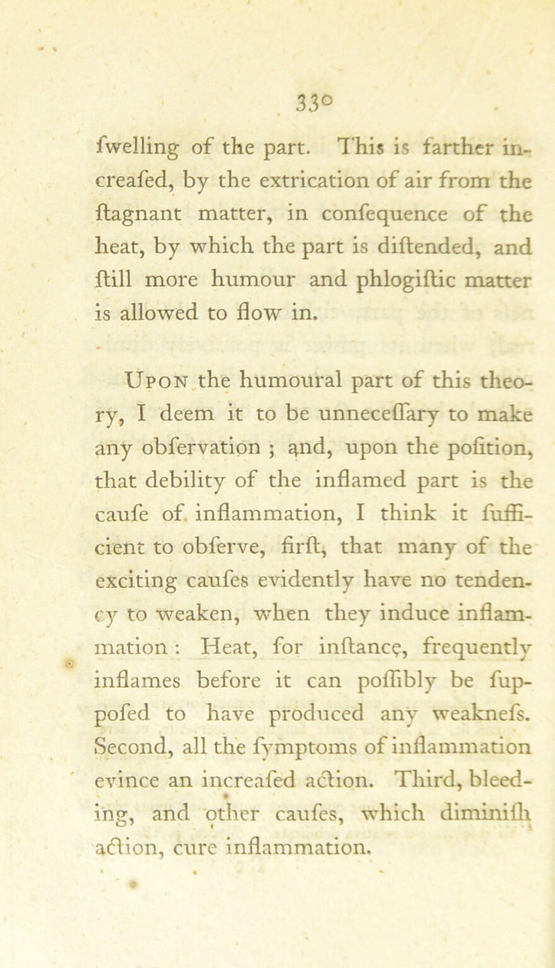 fwelling of the part. This is farther in- creafed, by the extrication of air from the ftagnant matter, in confequence of the heat, by which the part is diftended, and ftill more humour and phlogiftic matter is allowed to flow in. Up ON,the humoural part of this theo- ry, I deem it to be unneceflary to make any obfervation ; ^nd, upon the pofition, that debility of the inflamed part is the caufe of. inflammation, I think it fuffi- cient to obferve, firft, that many of the exciting caufes evidently have no tenden- cy to weaken, when they induce inflam- mation : Heat, for inftanc?, frequently inflames before it can poflibly be fup- pofed to have produced any weaknefs. Second, all the fymptoms of inflammation evince an increafed action. Third, bleed- ing, and other caufes, which diminilli aflion, cure inflammation.