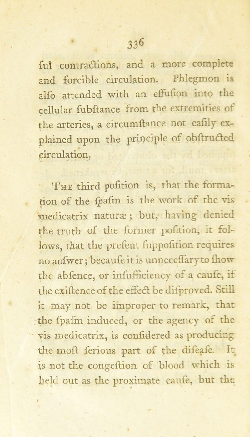 ful contradlions, and a more complete and forcible circulation. Phlegmon is alfo attended with an effufion into the cellular fubftance from the extremities of the arteries, a circumftance not ealily ex- plained upon the principle of obftrucled circulation. ' The third pofition is, that the forma- pon of the Ipafm is the work of the vis medicatrix naturGe ; but,- having denied the truth of the former pofition, it fol- lows, that the prefent fuppofition requires no anfwer; becaufe it is unnecelfary to lliow the abfence, or infufficiency of a caufe, if the exiftence of the effedl be difproved. Still it may not be improper to remark, that the fpafm induced, or the agency of the vis medicatrix, is confidered as producing the moft ferious part of the difeafe. It is not the congeftion of blood which is held out as the proximate caufe, but the