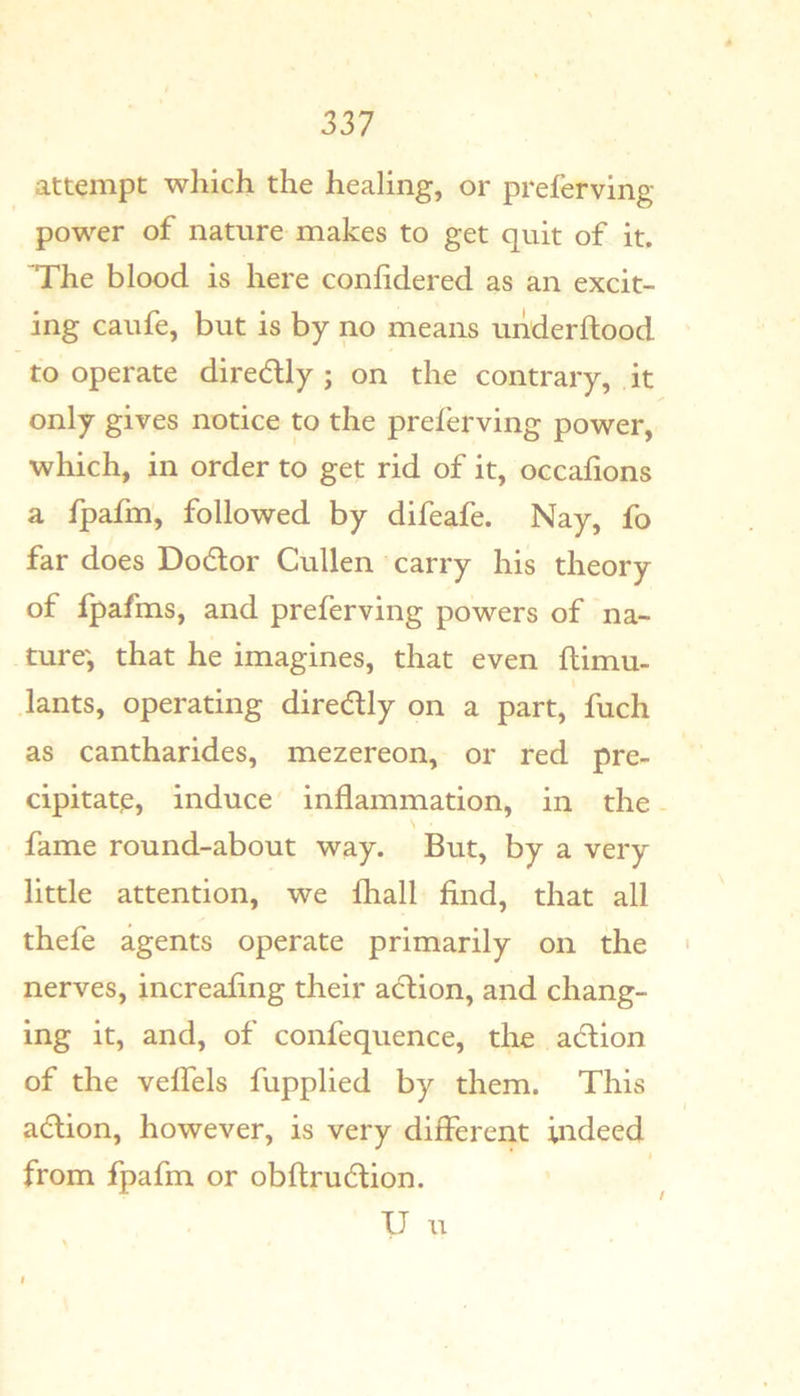 attempt which the healing, or preferving power of nature makes to get quit of it. The blood is here conhdered as an excit- ing caufe, but is by no means underftood to operate diredly ; on the contrary, it only gives notice to the preferving power, which, in order to get rid of it, occafions a fpafm, followed by difeafe. Nay, fo far does Dodlor Cullen carry his theory of fpafms, and preferving powers of na- ture', that he imagines, that even flimu- lants, operating diredly on a part, fuch as cantharides, mezereon, or red pre- cipitate, induce inflammation, in the fame round-about way. But, by a very little attention, we lhall find, that all thefe agents operate primarily on the ' nerves, increafing their action, and chang- ing it, and, of confequence, the action of the velfels fupplied by them. This a(5lion, however, is very different indeed from fpafm or obftrudtion. V u