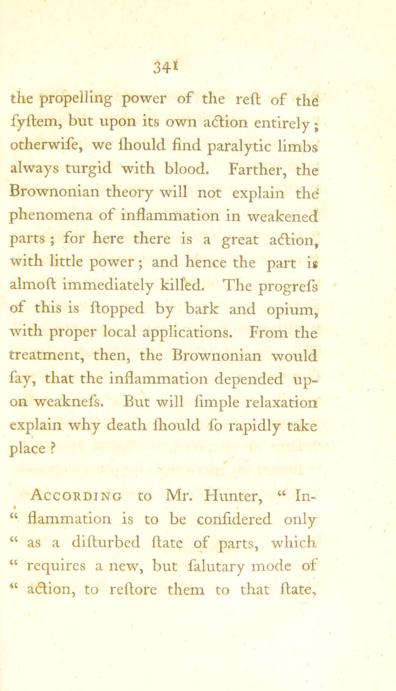 34£ the propelling power of the reft of the fyftem, but upon its own acftion entirely; otherwife, we fhould find paralytic limbs always turgid with blood. Farther, the Brownonian theory will not explain thd phenomena of inflammation in weakened parts ; for here there is a great a(ftion, with little power; and hence the part is almoft immediately killed. The progrefs of this is flopped by bark and opium, with proper local applications. From the treatment, then, the Brownonian would fay, that the inflammation depended up- on weaknefs. But will fimple relaxation explain why death fhould fo rapidly take place ? According to Mr. Hunter, “ In- “ flammation is to be confidered only “ as a difturbed ftate of parts, which “ requires a new, but falutary mode of “ adlion, to reftore them to that ftate.