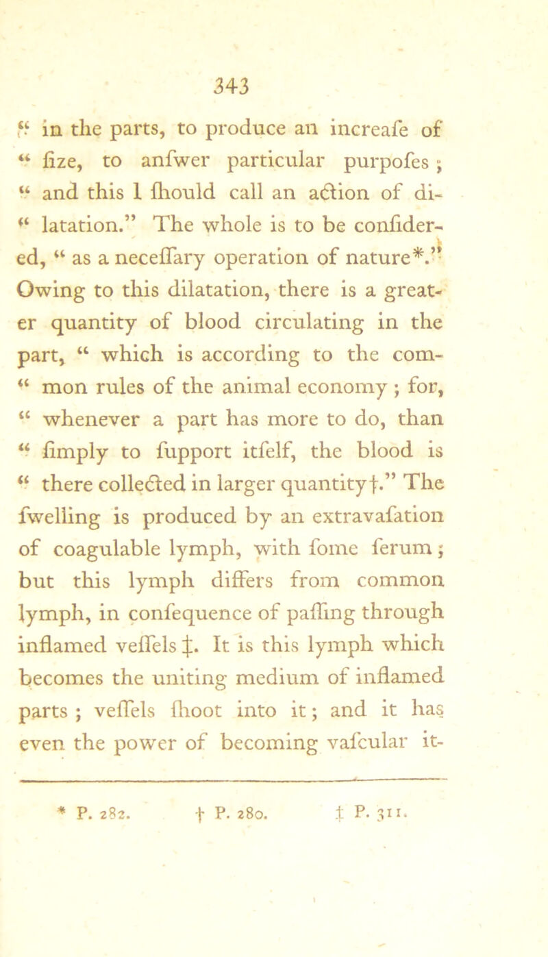 in the parts, to produce an increafe of “ fize, to anfwer particular purpofes; “ and this 1 fhould call an a(5lion of di- latation.” The whole is to be coniider- ed, “ as a neceflary operation of nature’'^.’- Owing to this dilatation, there is a great- er quantity of blood circulating in the part, “ which is according to the com- mon rules of the animal economy ; for, “ whenever a part has more to do, than “ limply to fupport itfelf, the blood is “ there collecSied in larger quantityf.” The fwelling is produced by an extravafation of coagulable lymph, with fome ferum; but this lymph differs from common lymph, in confequence of palfing through inflamed velfels X- It is this lymph which becomes the uniting medium of inflamed parts ; velfels flioot into it; and it has even the power of becoming vafcular it-