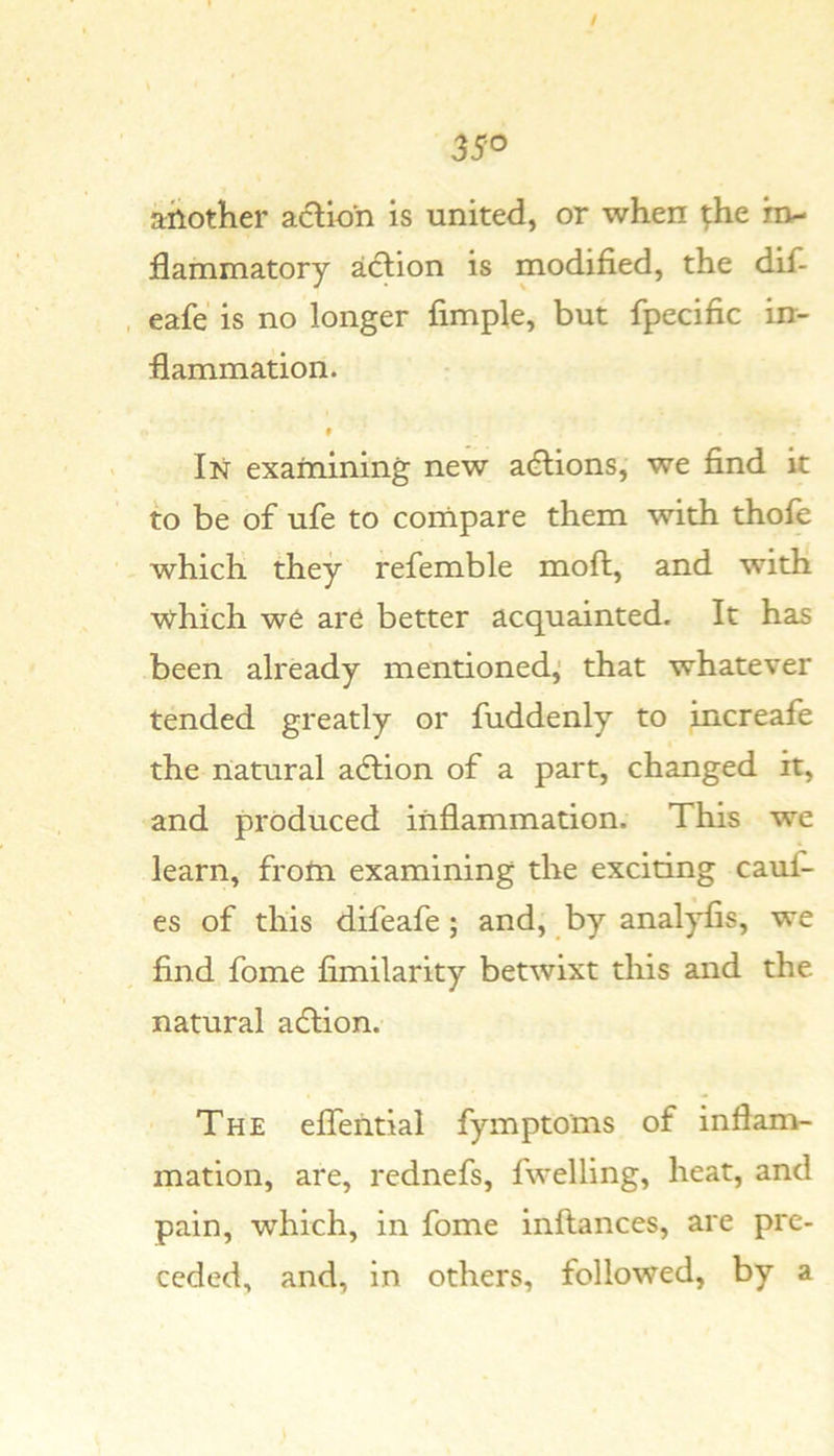 another action is united, or when ^he rn- flammatory action is modified, the dif- , eafe is no longer fimple, but fpecific in- flammation. # In exaniining new acftions, we find it to be of ufe to cornpare them with thofe which they refemble moft, and with which we are better acquainted. It has been already mentioned,’ that whatever tended greatly or fuddenly to increafe the natural action of a part, changed it, and produced inflammation. This we learn, front examining the exciting cauf- es of this difeafe; and, by anal^s, we find fome fimilarity betwixt this and the natural adlion. The effential fymptoms of inflam- mation, are, rednefs, fwelling, heat, and pain, which, in fome inflances, are pre- ceded, and, in others, followed, by a