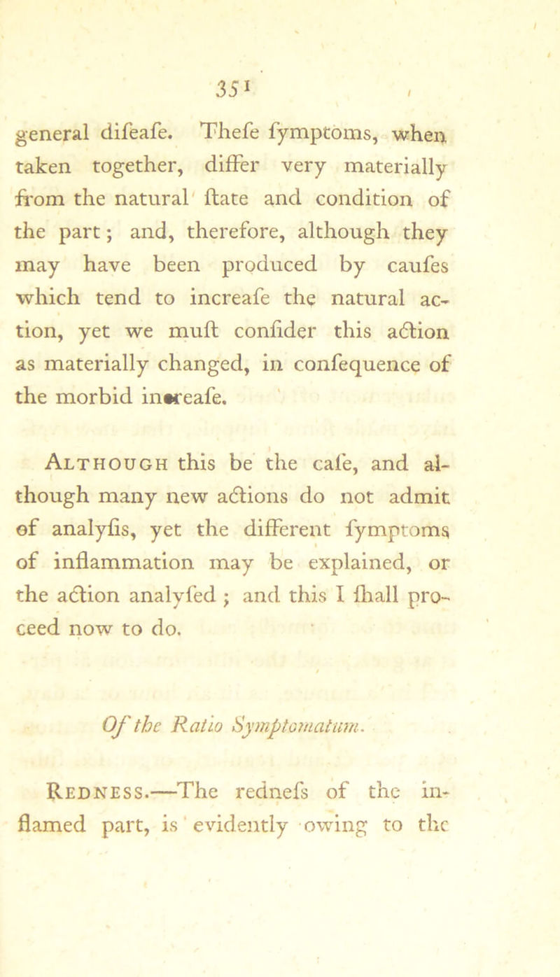 general difeafe. Thefe fymptoms, when taken together, differ very materially fi-om the natural' ftate and condition of the part; and, therefore, although they may have been produced by caufes which tend to increafe the natural ac- tion, yet we mull confider this a6lion as materially changed, in confequence of the morbid increafe. I Although this be the cafe, and al- though many new adtions do not admit of analyfis, yet the different fymptoms of inflammation may be explained, or the adtion analyfed ; and this I fliall pro- ceed now to do. Of the Ratio Symptomatum. Redness.—The rednefs of the in- flamed part, is' evideiitly owing to the