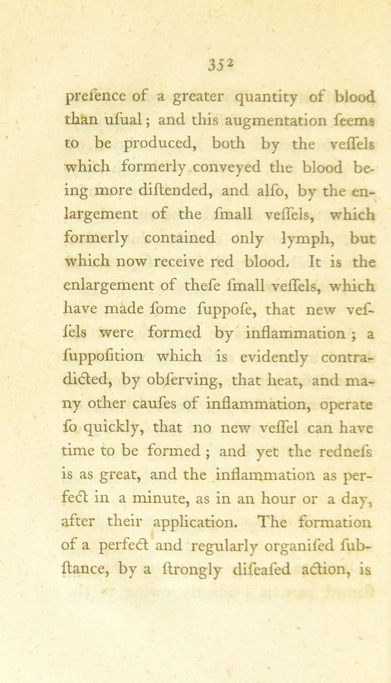 preience of a greater quantity of blood than ufual; and this augmentation feems to be produced, both by the veflels which formerly conveyed the blood be- ing more diflended, and alfo, by the en- largement of the fmall veffels, which formerly contained only lymph, but which now receive red blood. It is the enlargement of thefe fmall veffels, which have made fome fuppofe, that new vef- lels were formed by^ inflanimation ; a fuppolition which is evidently contrar- didted, by obferving, that heat, and ma- ny other caufes of inflammation, operate fo quickly, that no new veffel can have time to be formed ; and yet the rednefs is as great, and the ^inflammation as per- fedl in a minute, as in an hour or a day, after their application. The formation of a perfedl and regularly organifed fub- llance, by a ftrongly difeafed adlion, is