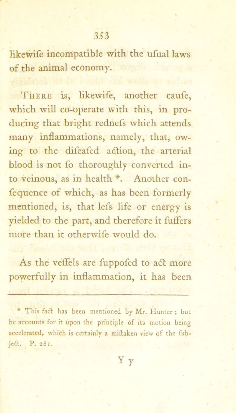 likewife incompatible with the nfual laws of the animal economy. There is, likewife, another canfe, which will co-operate with this, in pro- ducing that bright rednefs which attends many inflammations, namely, that, ow- ing to the difeafed adlion, the arterial blood is not fo thoroughly converted in- to veinous, as in health Another con- fequence of which, as has been formerly mentioned, is, that lefs- life or energy is yielded to the part, and therefore it fuffers more than it otherwife would do. As the veflels are fuppofed to a6t more powerfully in inflammation, it has been * This faft has been mentioned by Mr. Hunter ; but he accounts for it upon the principle of its motion being accelerated, which is certainly a miftaken view of the fub- jeft, P. 281. Yy