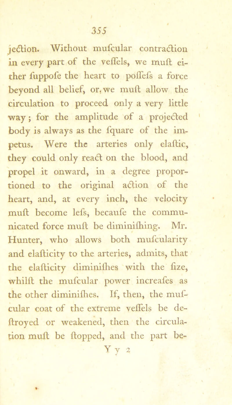 jedlion. Without mufcular contradlion in every part of the vefTels, we mull ei- ther fuppofe the heart to poffefs a force beyond all belief, or, we muft allow the circulation to proceed only a very little way; for the amplitude of a projedled body is always as the fquare of the im- petus. Were the arteries only elaftic, they could only rea6l on the blood, and propel it onward, in a degree propor- tioned to the original adlion of the heart, and, at every inch, the velocity muft become lefs, becaufe the commu- nicated force muft be diminilhing. Mr. Hunter, who allows both mufcularity and elafticity to the arteries, admits^ that the elafticity diminiflies with the fize, whilft the mufcular power increafes as the other diminiflies. If, then, the muf- cular coat of the extreme vefTels be de- ftroyed or weakened, then the circula- tion muft be flopped, and the part be- Y y 2