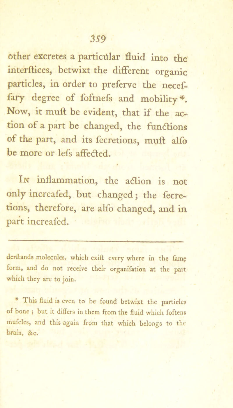 other excretes a particular fluid into the interftices, betwixt the different organic particles, in order to preferve the necef- fary degree of foftnefs and mobility* *. Now, it muft be evident, that if the ac- tion of a part be changed, the fundions of the part, and its fecretions, muft alfo be more or lefs affeefted. In inflammation, the adlion is not only increafed, but changed; the fecre- tions, therefore, are alfo changed, and in part increafed. derftands molecules, which exlft every where In the fam^ form, and do not receive their organlfatlon at the part which they are to join. * This fluid Is even to be found betwixt the particles of bone ; but It differs In them from the fluid which foftens mufcles, and this again from that which belongs to the brain, &c.