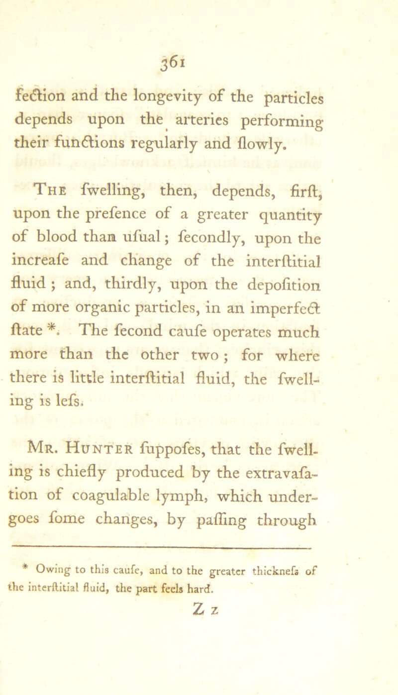 fe(^ion and the longevity of the particles depends upon the arteries performing their fundions regularly and flowly. The fwelling, then, depends, firft, upon the prefence of a greater quantity of blood than ufual; fecondly, upon the increafe and change of the interftitial fluid ; and, thirdly, upon the depofition of more organic particles, in an imperfedl ftate *. The fecond caufe operates much more than the other two; for where there is little interftitial fluid, the fwell- ing is lefsi Mr. Hunter fuppofes, that the fwell- ing is chiefly produced by the extravafa- tion of coagulable lymph, which under- goes feme changes, by pafling through * Owing to this caufe, and to the greater thlcknefa of the interftitial fluid, the part feels hard. Zz