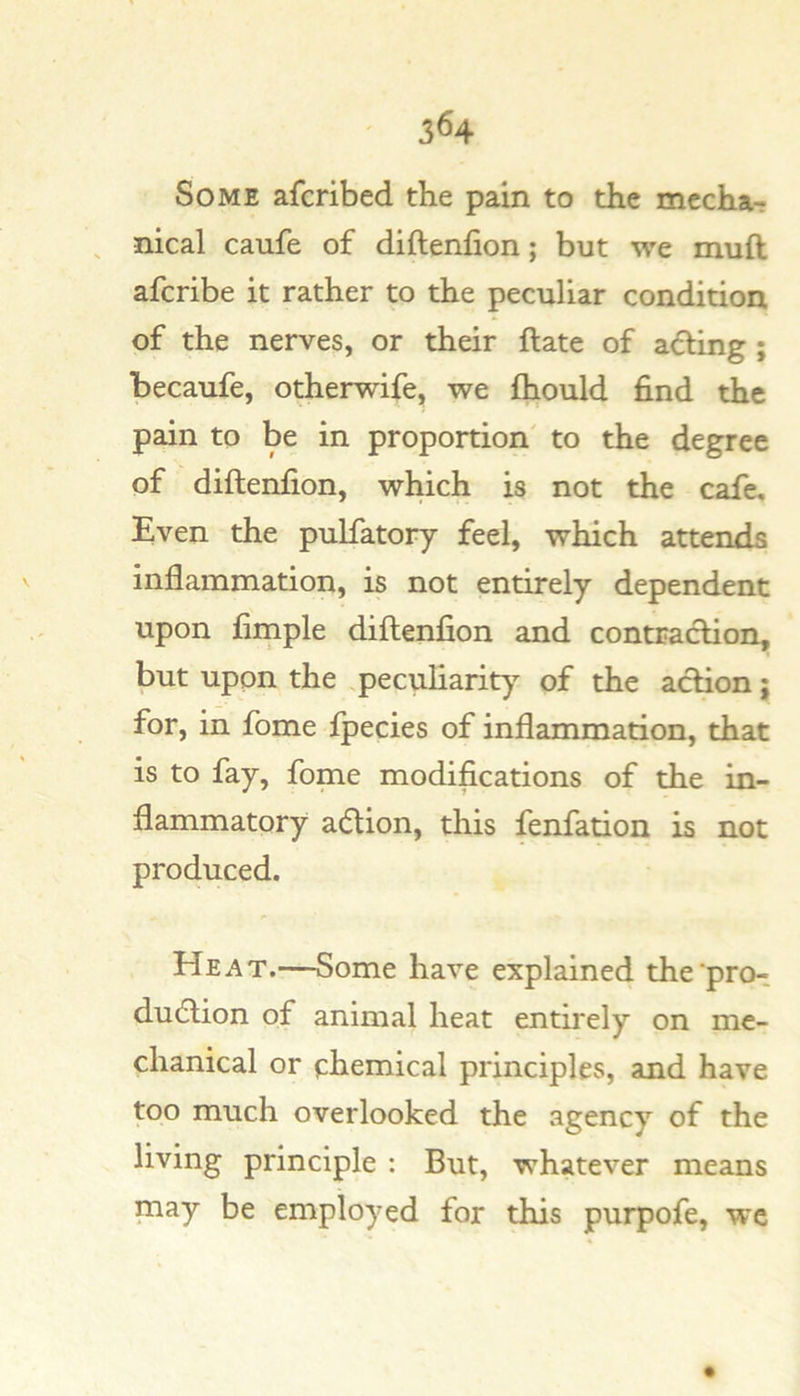 Some afcribed the pain to the mccha- , nical caufe of diftenfion; but we muft afcribe it rather to the peculiar condition of the nerves, or their ftate of acting; becaufe, otherwife, we {hould find the pain to be in proportion' to the degree of diftenfion, which is not the cafe. Even the pulfatory feel, which attends inflammation, is not entirely dependent upon fimple diftenfion and contraction, but upon the peculiarity of the action; for, in fome fpecies of inflammation, that is to fay, fome modifications of the in- flammatory adion, this fenfation is not produced. Heat.—Some have explained the pro- dudion of animal heat entirely on me- chanical or chemical principles, and have too much overlooked the agency of the living principle : But, whatever means may be employed for this purpofe, we