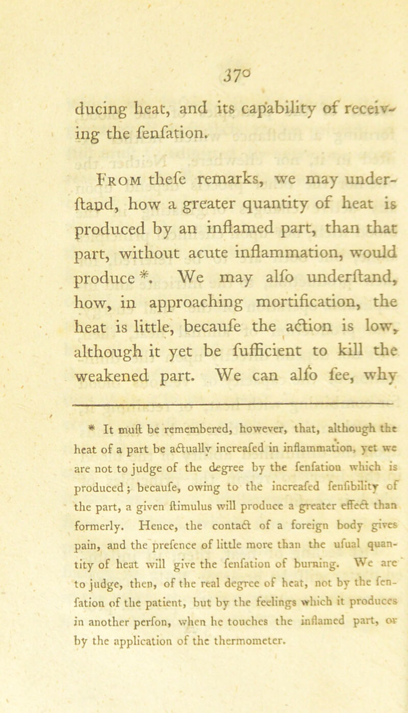 37^ ducing heat, and its capability of receiv-' ing the fenfation. From thefe remarks, we may under- hand, how a greater quantity of heat is produced by an inflamed part, than that part, without acute inflammation, would produce *. We may alfo underhand, how, in approaching mortification, the heat is little, becaufe the adlion is low, although it yet be fufficient to kill the weakened part. We can alfo fee, why * It muft be remembered, however, that, although the heat of a part be aftually increafed in inflammation, yet we are not to judge of the degree by the fenfation which is produced; becaufe, owing to the increafed fenfibility of tlie part, a given ftimulus will produce a greater effeft than formerly. Hence, the contaft of a foreign body gives pain, and the prefence of little more than the ufual quan- tity of heat will give the fenfation of burning. We are to judge, then, of the real degree of heat, not by the fen- fation of the patient, but by the feelings which it produces in another perfon, when he touches the inflamed part, or by the application of the thermometer.