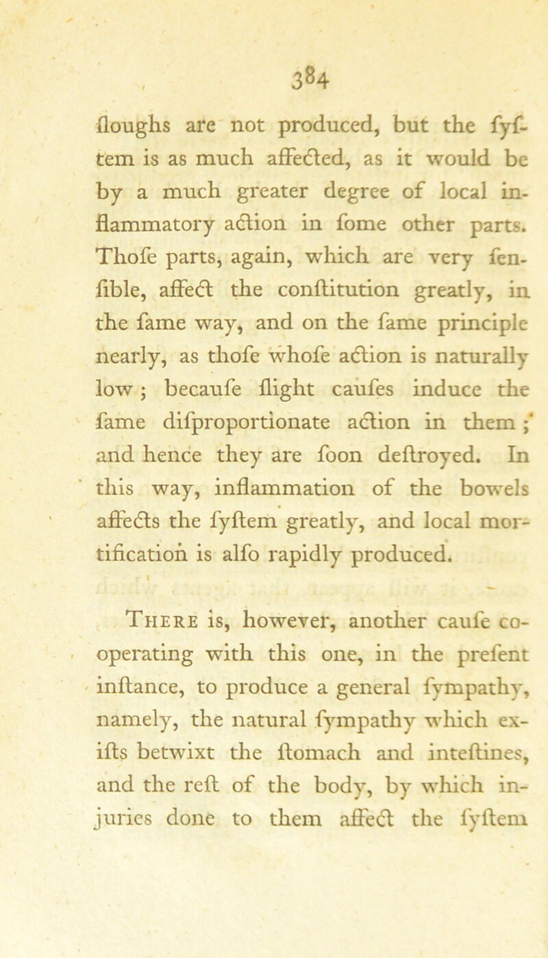 floughs are not produced, but the fyf- tem is as much afFedled, as it would be by a much greater degree of local in- flammatory action in fome other parts. Thofe parts, again, which are very fen- flble, affecft the conftitution greatly, in the fame way, and on the fame principle nearly, as thofe whofe action is naturally low; becaufe flight caiifes induce the fame difproportionate action in them; and hence they are foon deftroyed. In this way, inflammation of the bowels afiedts the fyftem greatly, and local mor- tification is alfo rapidly produced. I There is, however, anotlier caufe co- - operating with this one, in the prefent ' inftance, to produce a general fympathy, namely, the natural fympathy which ex- ilts betwixt the ftomach and inteftines, and the reft of the body, by which in- juries done to them affe(5t the fyftem