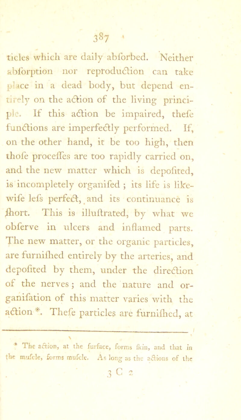 tides which are daily abforbed. Neither ablbrption nor reprodndion can take place in a dead body, but depend en- tirely on the adion of the living princi- ple. If this adion be impaired, thefe fundions are imperfedly performed. If, on the other hand, it be too high, then thofe procelTes are too rapidly carried on, and the new matter which is depofited, is incompletely organifed ; its life is like- wife lefs perfed, ^and its continnance is /hort. This is illnftrated, by what we obferve in ulcers and inflamed parts. The new matter, or the organic particles, are furniflied entirely by the arteries, and depofited by them, under the diredion of the nerves; and the nature and or- ganifation of this matter varies with the adion Thefe particles are furnifhed, at * The aftion, at the furface, forms fl<ln, and that in (he mufcle, forms mufcle. As long as the at^ions of the 3 C -