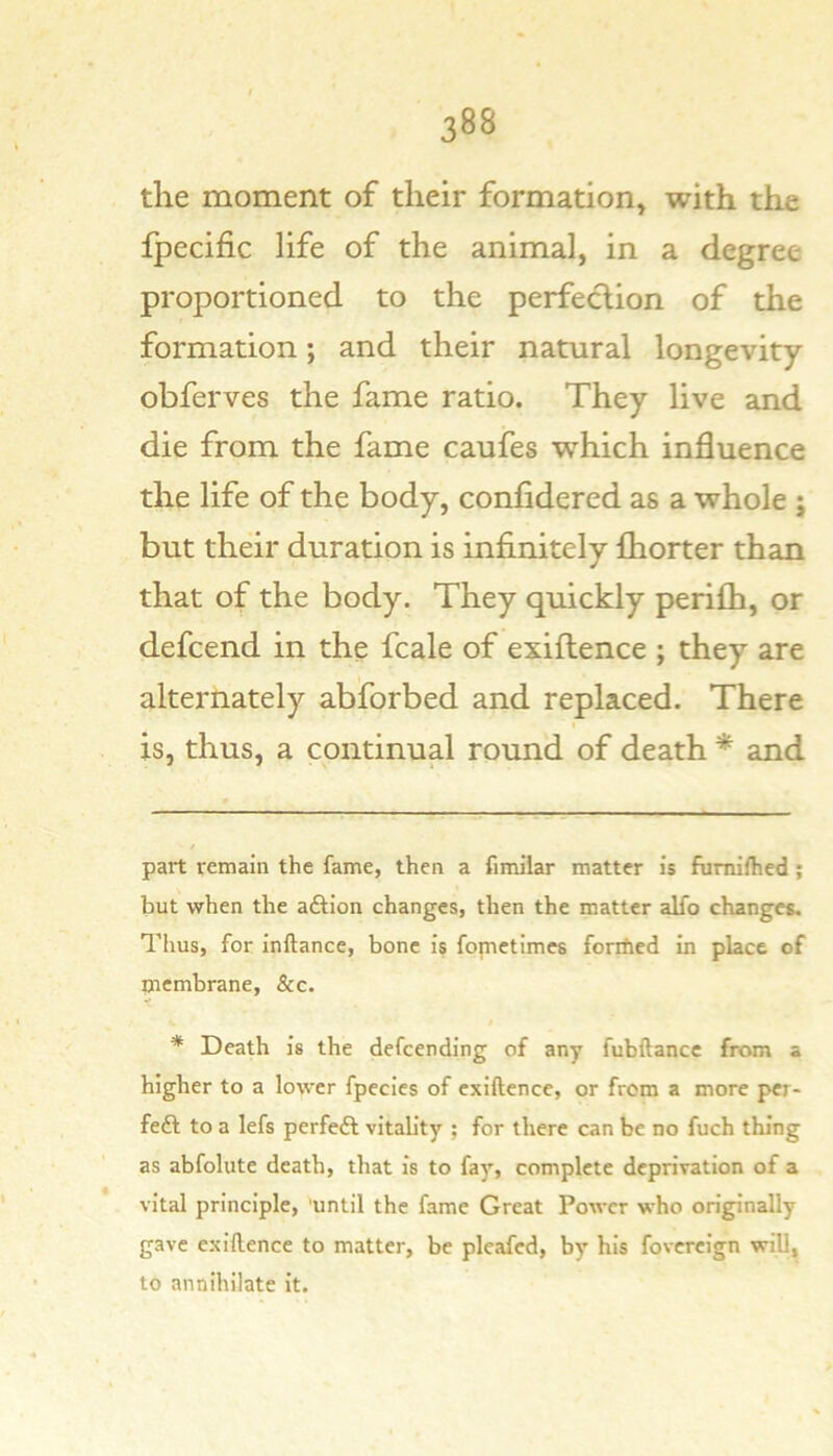 the moment of their formation, with the fpecific life of the animal, in a degree proportioned to the perfedion of the formation; and their natural longevity obferves the fame ratio. They live and die from the fame caufes which influence the life of the body, confldered as a whole ; but their duration is infinitely fhorter than that of the body. They quickly perifh, or defcend in the fcale of exiflence ; they are alternately absorbed and replaced. There is, thus, a continual round of death * * and part remain the fame, then a fimilar matter is fumifhed; but when the adfion changes, then the matter alfo changes. Thus, for inftance, bone is fopietimes foniied in place of membrane, &c. * Death is the defcending of any fubftancc from a higher to a lower fpecics of exiftence, or from a more per- feft to a lefs perfeft vitabty ; for there can be no fuch thing as abfolute death, that is to fay, complete depriration of a vital principle, 'until the fame Great Power who originally gave exiftence to matter, be pleafed, by his fovereign will, to annihilate it.