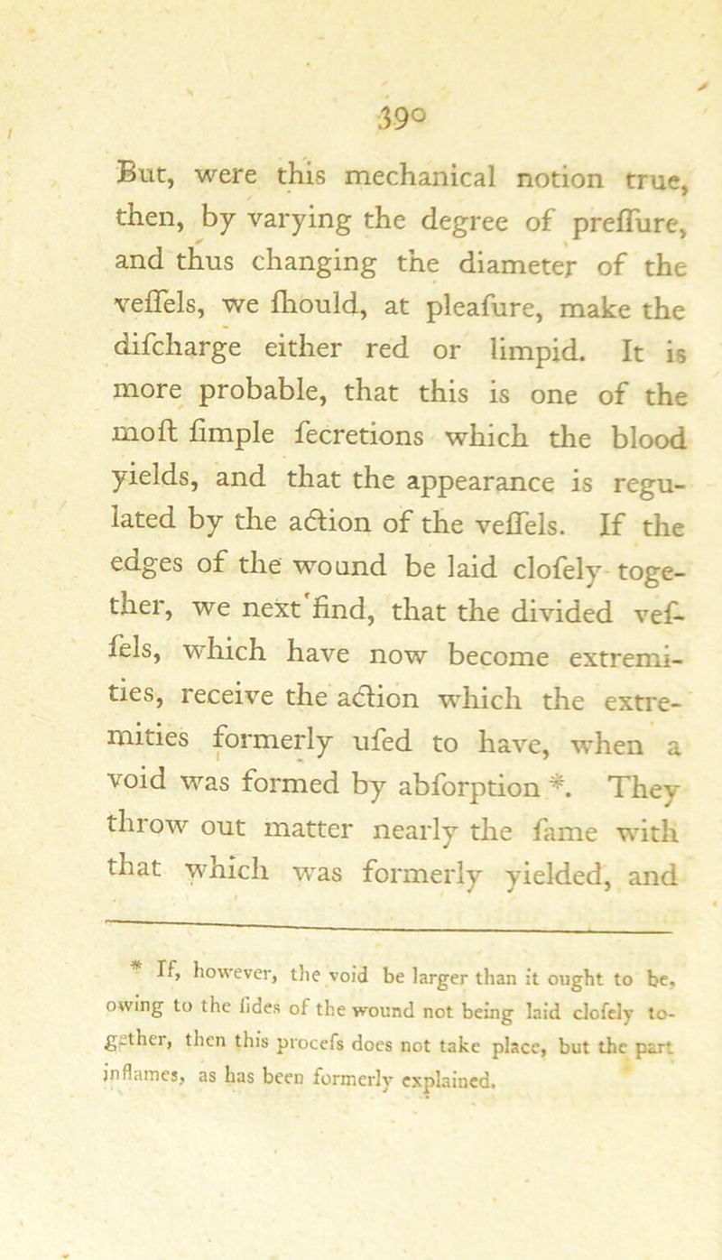 But, were this mechanical notion true, then, by varying the degree of preffure, and thus changing the diameter of the veffels, we fhould, at pleafure, make the difcharge either red or limpid. It is more probable, that this is one of the mo ft fimple fecretions which the blood yields, and that the appearance is regu- lated by the adion of the veftels. If the edges of the w-ound be laid clofely toge- ther, we next find, that the divided vef- ftls, which have now become extremi- ties, receive the acftion which the extre- mities formerly ufed to have, when a void was formed by abforption They throw out matter nearly the fame with that which was formerly yielded, and * If, however, the void be larger than it ought to be, owing to the lldes of the wound not being laid clofely to- gethei, then this procefs does not take place, but the part jnflames, as has been formerly explained.