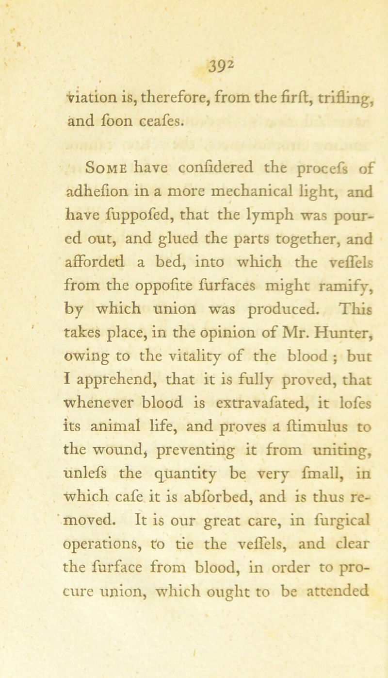 viation is, therefore, from the firft, trifling, and foon ceafes. Some have confidered the procefs of adhefion in a more mechanical light, and have fuppofed, that the lymph was pour- ed out, and glued the parts together, and afibrded a bed, into which the veflels from the oppofite furfaces might ramify, by which union was produced. This takes place, in the opinion of Mr. Himter, owing to the vitality of the blood ; but I apprehend, that it is fully proved, that whenever blood is extravafated, it lofes its animal life, and proves a ftimulus to the wound, preventing it from uniting, unlefs the quantity be very fmall, in which cafe.it is abforbed, and is thus re- moved. It is our great care, in furgical operations, to tie the veflels, and clear the furface from blood, in order to pro- cure union, which ought to be attended