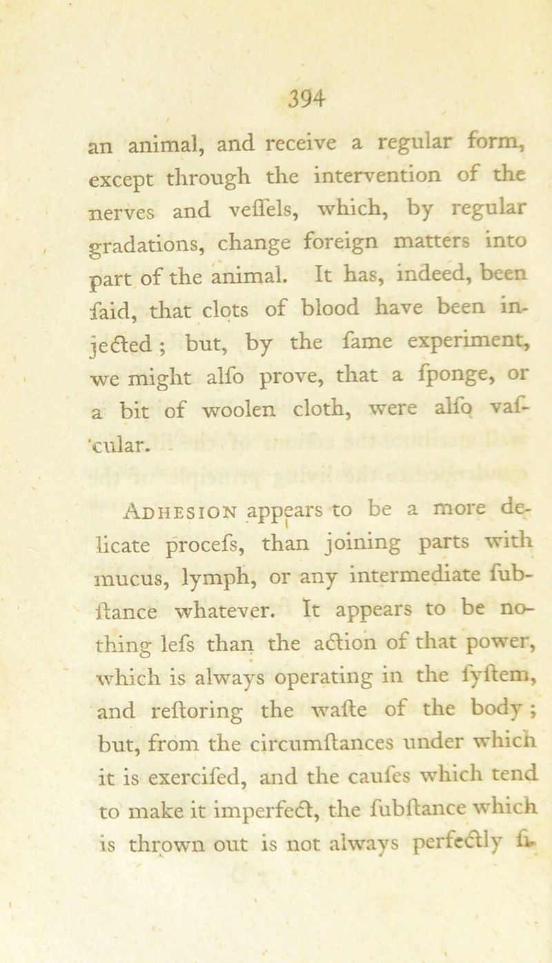 an animal, and receive a regular form, except through the intervention of the nerves and veflels, which, by regular gradations, change foreign matters into part of the animal. It has, indeed, been faid, that clots of blood have been in- je6led; but, by the fame experiment, we might alfo prove, that a fponge, or a bit of woolen cloth, were alfq vaf- ‘cular. - Adhesion appears to be a more de- licate procefs, than joining parts with mucus, lymph, or any intermediate fub- llance whatever. It appears to be no- thing lefs than the adlion of that power, which is always operating in the fyftem, and reltoring the wafte of the body; but, from the circumflances under which it is exercifed, and the caufes which tend to make it imperfedl, the fubftance which is thrown out is not always perfc(5lly fv