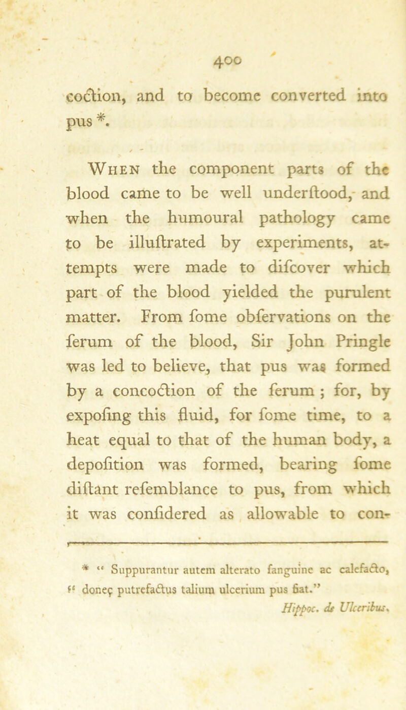 coclion, and to become converted into pus * *. When the component parts of the blood came to be well underftood,- and when the humoural pathology came to be illuftrated by experiments, at- tempts were made to difeover which part of the blood yielded the purulent matter. From fome obfervations on the ferum of the blood, Sir John Pringle was led to believe, that pus was formed by a concodlion of the ferum ; for, by expoling this fluid, for fome time, to a heat equal to that of the human body, a depofition was formed, bearing fome diftant refemblance to pus, from which it was confldered as allowable to con- ■ ■ ■ ■ * ■ ■ ■ - p- * “ Suppurantur autem alterato fanguine ac calcftiAo, donc9 putrcfadlus taliura ulcerium pus fiat.” Hiffoc. dt UUeribus,