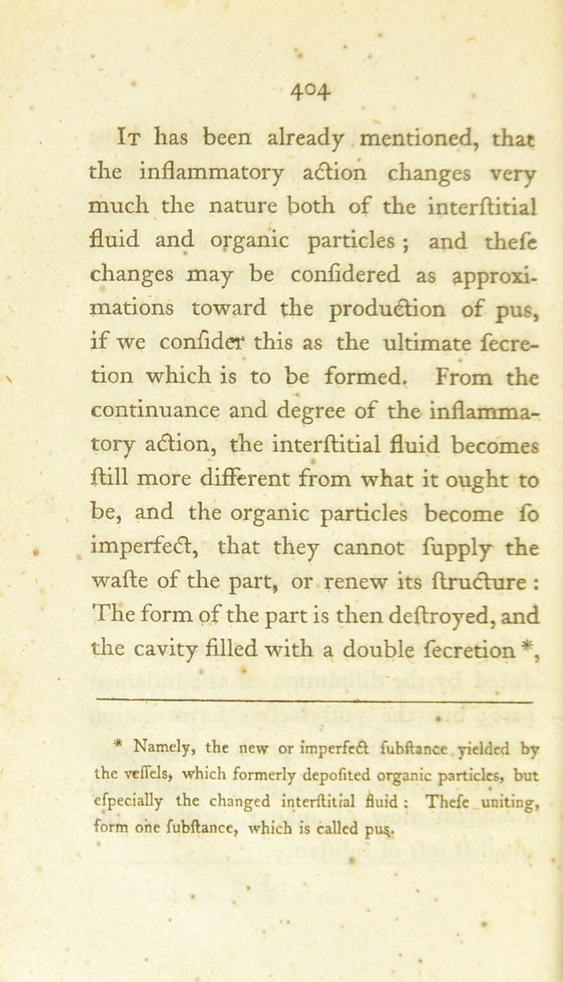 It has been already mentioned, that the inflammatory adlion changes very much the nature both of the interftitial fluid and organic particles; and thefc changes may be confidered as approxi- mations toward the production of pus, if we confider this as the ultimate fecre- tion which is to be formed. From the continuance and degree of the inflamma- tory adlion, the interftitial fluid becomes • ftill more diflTerent from what it ought to be, and the organic particles become fb imperfedl, that they cannot fupply the wafte of the part, or.renew its ftruchire : The form of the part is then deftroyed, and the cavity filled with a double fecretion *, * Namely, the new or imperfeft fubftance yielded by the vefTcls, which formerly depofited organic particles, but efpecially the changed interflitial fluid: Thefc_uniting, form one fubftance, which is called pu^.