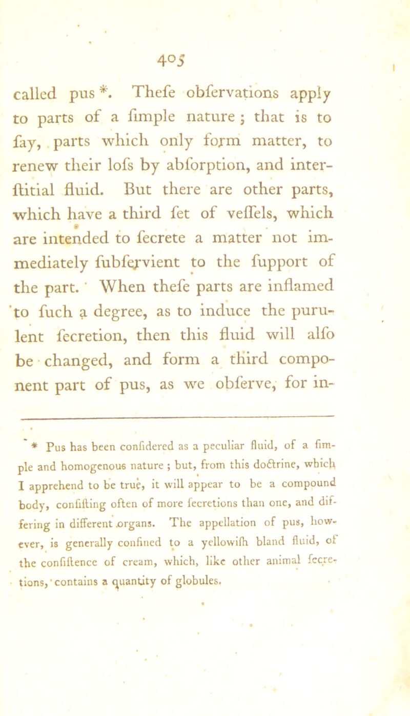 called pus Thefe obfervations apply to parts of a fimple nature j that is to fay, parts which only form matter, to renew their lofs by abforption, and inter- ftitial fluid. But there are other parts, which have a third fet of veflels, which are intended to fecrete a matter not im- mediately fubfc^'vient to the fupport of the part. ' When thefe parts are inflamed ‘to fuch a degree, as to induce the puru- lent fecretion, then this fluid will alfo be changed, and form a third compo- nent part of pus, as we obferve, for in- * Pus has been confidered as a peculiar fluid, of a fim- ple and homogenous nature ; but, from this doftrine, which I apprehend to be truh it will appear to be a compound body, confifting often of more fecretions than one, and dif- fering in different xirgans. The appellation of pus, how- ever, is generally confined to a yellowifh bland fluid, of the confiflence of cream, which, like other animal fecre- tions,‘contains a (quantity of globules.