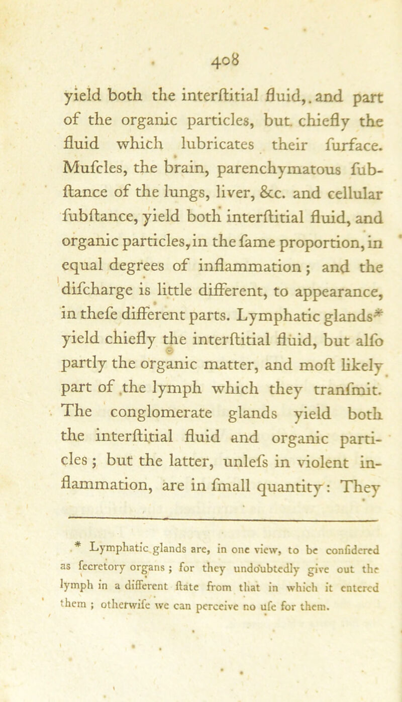 4°^ yield both the interftitial fluid,, and part of the organic particles, but chiefly the fluid which lubricates their furface. Mufcles, the brain, parenchymatous fub- flance of the lungs, liver, &c. and cellular fubftance, yield both interftitial fluid, and organic particles, in the fame proportion, in equal degrees of inflammation; and the difcharge is little difierent, to appearance, in thefe different parts. Lymphatic glands* yield chiefly the interftitial fluid, but alfo partly the organic matter, and moft likely part of ,the lymph which they tranfmit. The conglomerate glands yield both the interftitial fluid and organic parti- cles ; but the latter, unlefs in violent in- flammation, are in fmall quantity: They .* Lymphatic,glands are, in one view, to be confidcred as fecretory organs ; for they undo'ubtedly give out the lymph in a different Hate from that in which it entered them ; otherwife we can perceive no ufe for them. / • • •