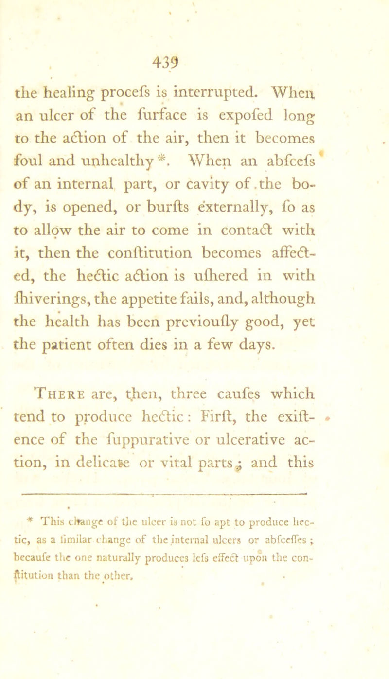 the healing procefs is interrupted. When an ulcer of the furface is expofed long to the a(5lion of the air, then it becomes foul and unhealthy * *. When an abfccfs * of an internal part, or cavity of .the bo- dy. is opened, or burfts externally, fo as to allow the air to come in contact with it, then the conftitution becomes affedl- ed, the he6lic adlion is ufliered in with iliiverings, the appetite fails, and, although the health has been previoufly good, yet the patient often dies in a few days. There are, then, three caufes which tend to produce he6lic: Firft, the exift- * ence of the fuppurative or ulcerative ac- tion, in delicate or vital parts ^ and this * This tltangc of tlie ulcer is not fo apt to produce hec- tic, as a limilar change of the internal ulcers or abfccircs ; becaufc the one naturally produces lefs effect upon the con- ftitution than the other, * • •