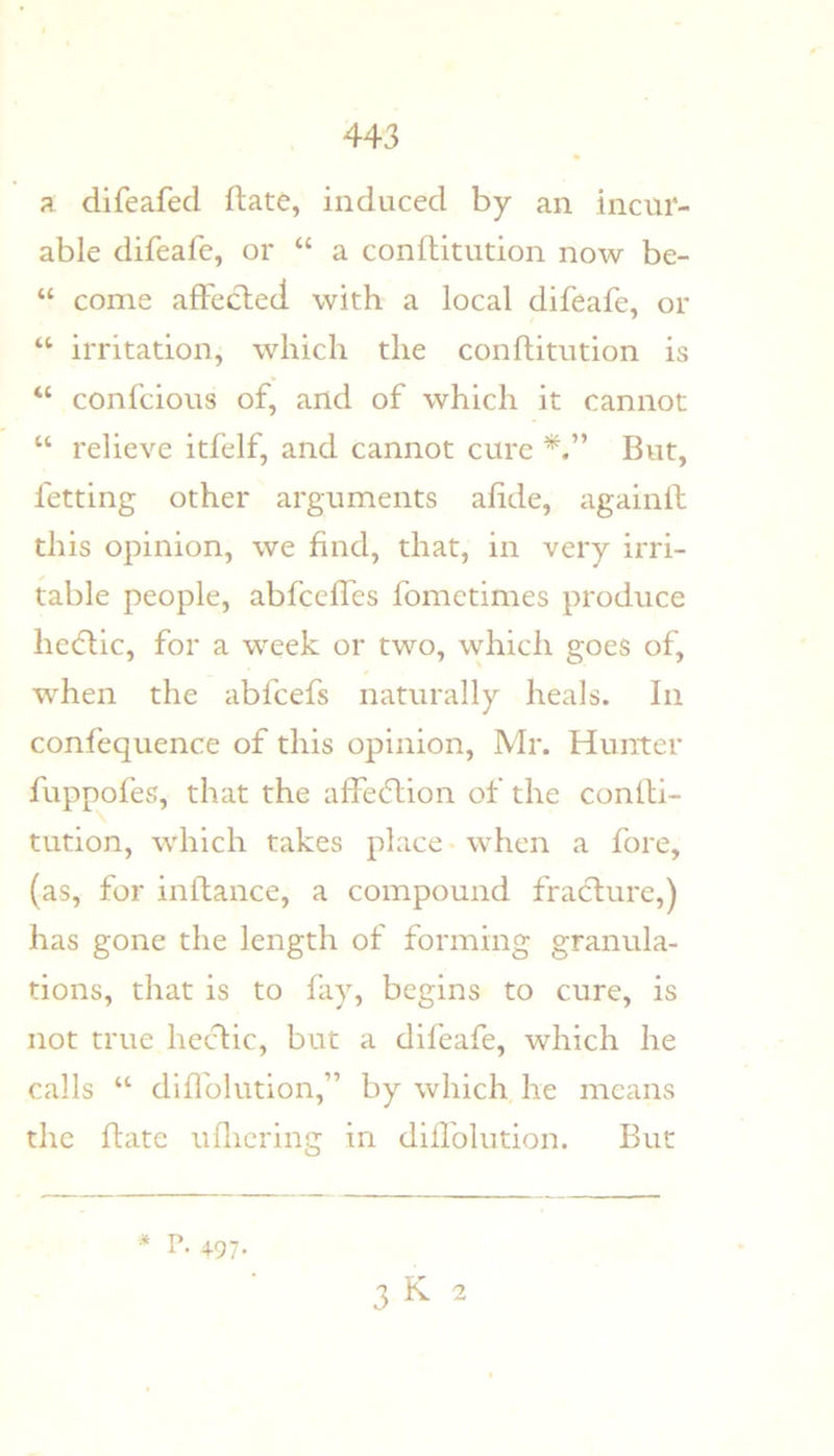 a difeafed date, induced by an incur- able difeafe, or “ a conftitiidon now be- “ come afFeclecl with a local difeafe, or “ irritation, which the conflitution is “ confcious of, and of which it cannot “ relieve itfelf, and cannot cure But, fetting other arguments afide, againll this opinion, we find, that, in very irri- table people, abfccffes fometimes produce hedlic, for a week or two, which goes of, when the abfcefs naturally heals. In confequence of this opinion, Mr. Hunter fuppofes, that the afFedlion of the conlli- tution, which takes place * when a fore, (as, for inftance, a compound fracture,) has gone the length of forming granula- tions, that is to fay, begins to cure, is not true hectic, but a difeafe, which he calls “ diflblution,” by which he means the date uflicring in didblution. But P. 497- 3K 2