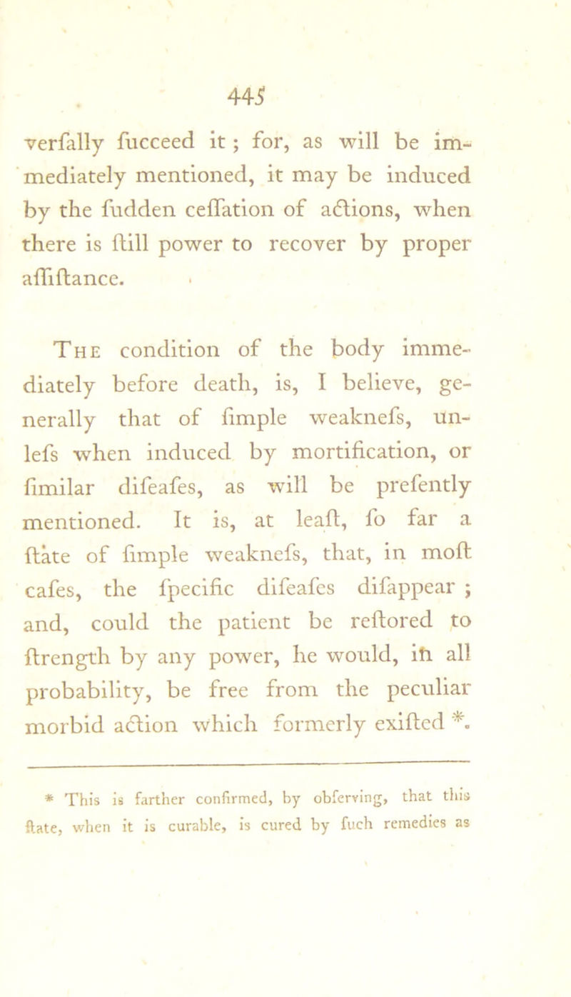 verfally fucceed it; for, as will be im- mediately mentioned, it may be induced by the fudden celTation of a6lions, when there is Hill power to recover by proper alTiftance. The condition of the body imme- diately before death, is, I believe, ge- nerally that of fimple weaknefs, un- lefs when induced by mortification, or fimilar difeafes, as will be prefently mentioned. It is, at lead, fo far a date of fimple weaknefs, that, in mod cafes, the fpecific difeafes difappear ; and, could the patient be redored to drength by any power, he would, ih all probability, be free from the peculiar morbid adlion which formerly exided * This is farther confirmed, by obferving, that this ftate, when it is curable, is cured by fuch remedies as