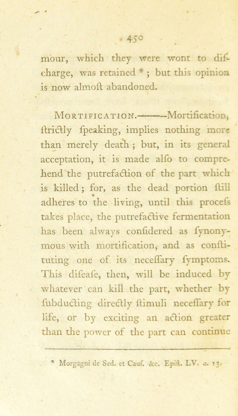 mour, which they were wont to dif*- charge, was retained * ; but this opinion is now almoft abandoned. I Mortification. Mortification, llric3:ly fpeaking, implies nothing 'more than merely death ; but, in its general acceptation, it is made alfo to compre- hend the putrefadlion of the part which is killed; for, as the dead portion ftill adheres'to the-living, until this procefs takes place, the putrefadlive fermentation has been always confidered as fynony- mous with mortification, and as confti- tuting one of its neceffary fymptoms. This difeafe, then, will be induced by whatever can kill the part, whether by fubducting direcHy ftimuli neceflary for life, or by exciting an adtion greater than the power of the part can continue Morgagni de Sed. et Cauf. &c. Epift. LV, a. 13.