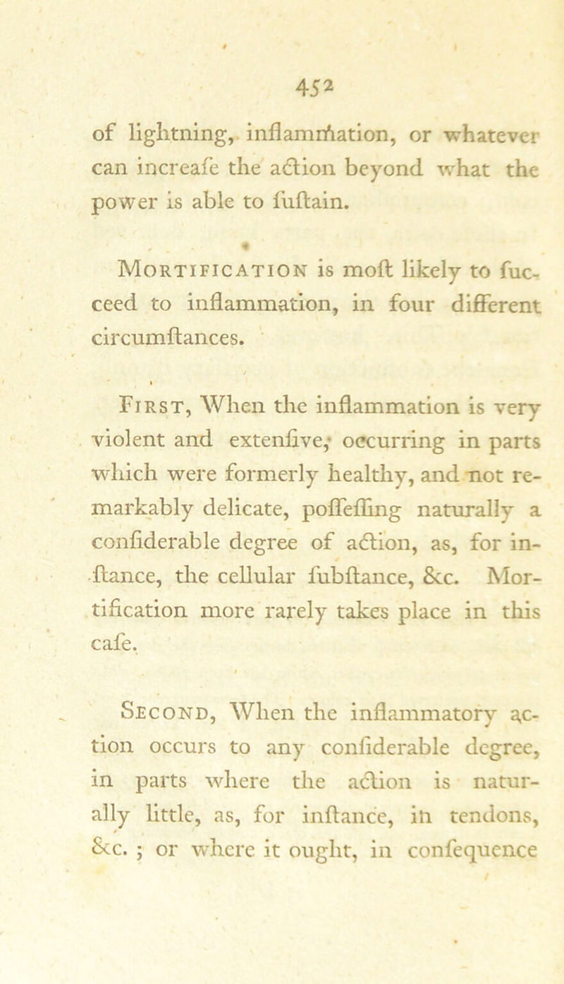 of lightning,, inflamrfiation, or whatever can increafe the' action beyond what the power is able to fuftain. Mortification is moll likely to fuc- ceed to inflammation, in four different circumftances. I First, When the inflammation is very violent and extenfive,* occurring in parts wdiich were formerly healthy, and -not re- markably delicate, poffefling naturally a confiderable degree of adlion, as, for in- dlance, the cellular fubftance, 8cc. Mor- tification more rarely takes place in this cafe. I Second, When the inflammatory ac- tion occurs to any confiderable degree, in parts wdiere the a6lion is natur- ally little, as, for inftance, in tendons, * See. ; or where it ought, in confequence