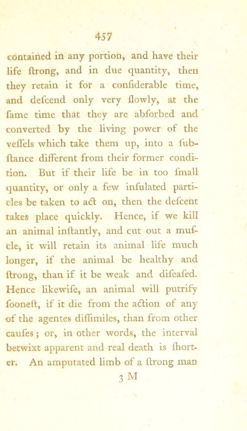Gontained in any portion, and have their life ftrong, and in due quantity, then they retain it for a confiderable time, and defcend only very flowly, at the fame time that they are abforbed and ' converted by tlie living power of the velTels which take them up, into a fub- ftance different from their former condi- tion. But if their life be in too fmall quantity, or only a few infulated parti- cles be taken to adl on, then the defcent takes place quickly. Hence, if we kill an animal inftantly, and cut out a muf- cle, it will retain its animal life much longer, if the animal be healthy and ftrong, than if it be weak and difeafed. Hence likewife, an animal will putrify fooneft, if it die from the action of any of the agentes diffimiles, than from other caufes; or, in other words, the interval betwixt apparent and real death is Ihort- er. An amputated limb of a ftrong man 3 M