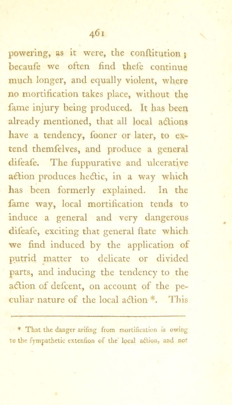 powering, as it were, the conftitution ; becaufe we often find thefe continue rnuch longer, and equally violent, where no mortification takes place, without the fame injury being produced. It has been already mentioned, that all local actions have a tendency, fooner or later, to ex- tend themfelves, and produce a general difeafe. The fuppurative and ulcerative a€lion produces hedlic, in a way which has been formerly explained. In the fame way, local mortification tends to induce a general and very dangerous difeafe, exciting that general Hate which we find induced by the application of putrid matter to delicate or divided parts, and inducing the tendency to the adlion of defeent, on account of the pe- culiar nature of the local adlion This * That the danger arifing from mortification Is owing to the fympathctic extenfion of the’ local aftion, and not