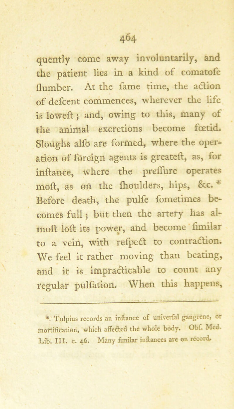 ’ quently come away involuntarily, and the patient lies in a kind of comatofe dumber. At the fame time, the action of defcent commences, wherever the life is lowed} and, owing to this, many of the animal excretions become foetid. Sloughs alfo are formed, where the oper- ation of foreign agents is greateft, as, for inftance, where the prelTure operates mod, as on the dioulders, hips, &amp;c. * Before death, the pulfe fometimes be- comes full; but then the artery has al- mod lod its power, and become fimilar to a vein, with refpedl to contraction. We feel it rather moving than beating, and it is Impracticable to count any regular pulfation. When this happens. Tulpius records an inftance of univcrfal gangrene, or mortification, which affeftcd the whole body. Obf. Med. Lib. III. c. 46. Many fimilar inftanccs are on record.
