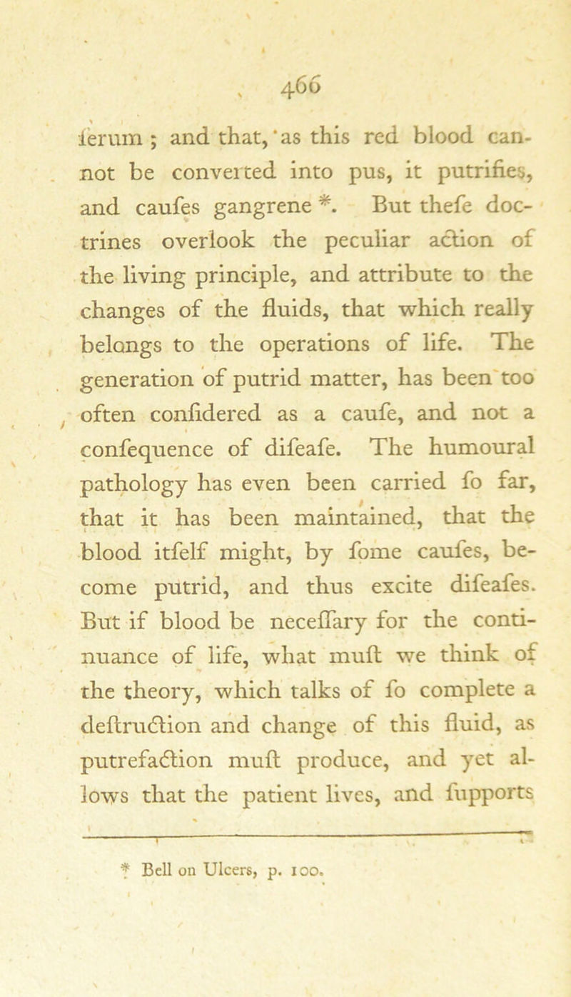 ierum ; and that, * as this red blood can- not be converted into pus, it putrifies, and caufes gangrene But thefe doc- trines overlook the peculiar action of the living principle, and attribute to the changes of the fluids, that which really belongs to the operations of life. The generation of putrid matter, has been'too ^ often confidered as a caufe, and not a confequence of difeafe. The humoural pathology has even been carried fo far, that it has been maintained, that the blood itfelf might, by fome caufes, be- come putrid, and thus excite difeafes. But if blood be neceflary for the conti- nuance of life, what mull we think of the theory, which talks of fo complete a deftrudtion and change of this fluid, as putrefaction mull produce, and yet al- lows that the patient lives, and fupports \ T f Bell on Ulcers, p. 100. f