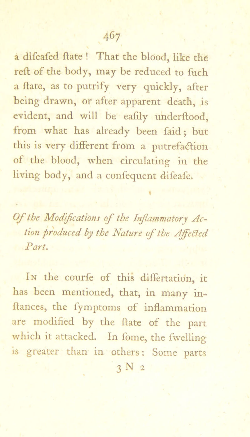 \ a difeafed date ! That the blood, like the reft of the body, may be reduced to fuch a ftate, as to putrify very quickly, after being drawn, or after apparent death, is evident, and will be eafily underftood, from what has already been faid j but this is very different from a putrefadlion of the blood, when circulating in the living body, and a confequent difeafe. t OJ the Modijications of the Infammatory Ac- tion produced by the Nature of the AffeEf ed Part. In the courfe of this differtatidn, it has been mentioned, that, in many in- ftances, the fymptoms of inflammation are modified by the ftate of the part which it attacked. In fome, the fwelling is greater than in others: Some parts 3 N 2