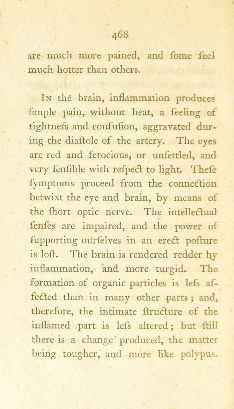 are much more pained, and fome fee) much hotter than others. In the brain, inflammation produces Ample pain, without heat, a feeflng of tightnefs and confuAon, aggravated dur- ing the diaftole of the artery. The eyes are red and ferocious, or unfettled, and very fen Able with refpe'cl to light. Thefe fymptoms' proceed from the connecflion betwixt the eye and brain, by means of the fhort optic nerve. The intelle(5lual fenfes are impaired, and the power of fupporting ourfelves in an erect pofture is loft. The brain is rendered redder by &gt; inflammation,' and more turgid. The formation of organic particles is lefs af- fedled than in many other parts ; and, therefore, the intimate ftrucfture of the inflamed part is lefs altered; but ftill there is a change * produced, the matter being tougher, and more like polypus.
