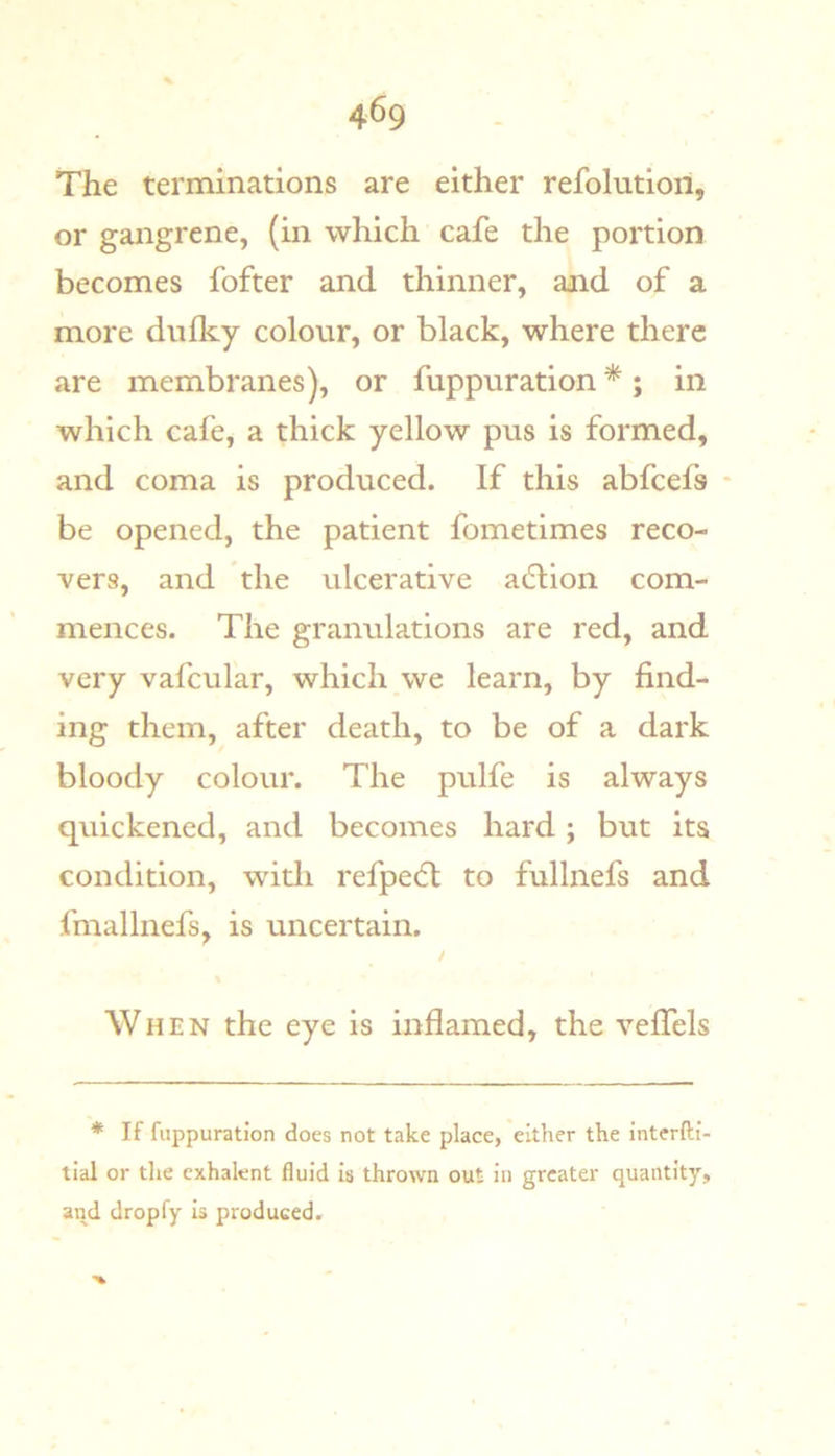 The terminations are either refolution, or gangrene, (in which cafe the portion becomes fofter and thinner, and of a more dnfky colour, or black, where there are membranes), or fuppuration *; in which cafe, a thick yellow pus is formed, and coma is produced. If this abfcefs • be opened, the patient fometimes reco- vers, and the ulcerative adlion com- mences. The granulations are red, and very vafcular, which we learn, by find- ing them, after death, to be of a dark bloody colour. The pulfe is always quickened, and becomes hard; but its condition, with refped; to fullnefs and fmallnefs, is uncertain. When the eye is inflamed, the veffels * If fuppuration does not take place, either the interfti- tial or the exhalent fluid is thrown out in greater quantity, and dropfy is produced.