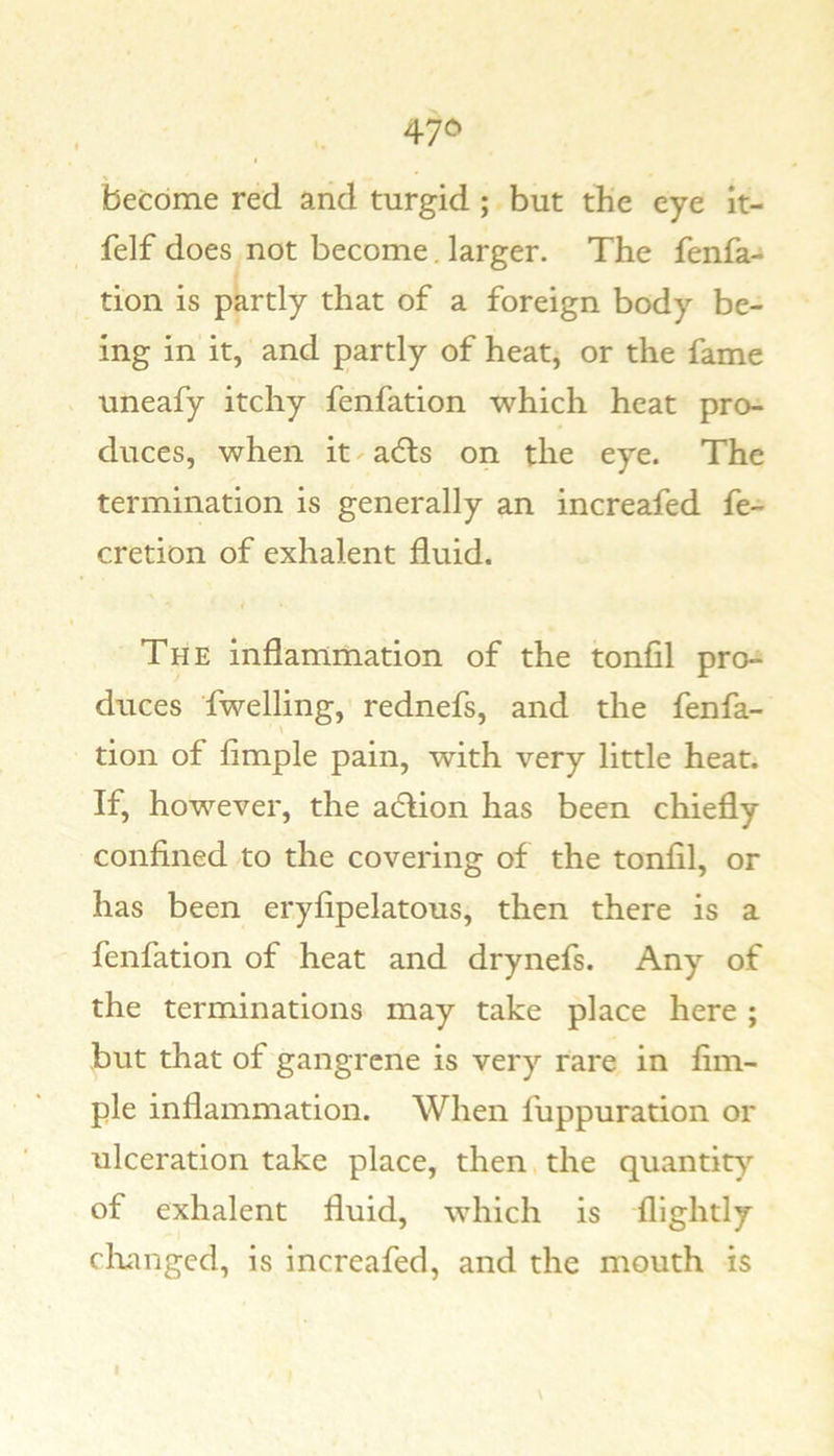 become red and turgid; but the eye it- felf does not become. larger. The fenfa-i tion is partly that of a foreign body be- ing in it, and partly of heat, or the fame uneafy itchy fenfation which heat pro- duces, when it - a6ls on the eye. The termination is generally an increafed fe- cretion of exhalent fluid. The inflammation of the tonfil pro- duces fwelling, rednefs, and the fenfa- tion of Ample pain, with very little heat. If, however, the adlion has been chiefly confined to the covering of the tonfil, or has been eryfipelatous, then there is a fenfation of heat and drynefs. Any of the terminations may take place here ; but that of gangrene is very rare in Am- ple inflammation. When fuppuration or ulceration take place, then the quantity of exhalent fluid, which is flightly clumged, is increafed, and the mouth is